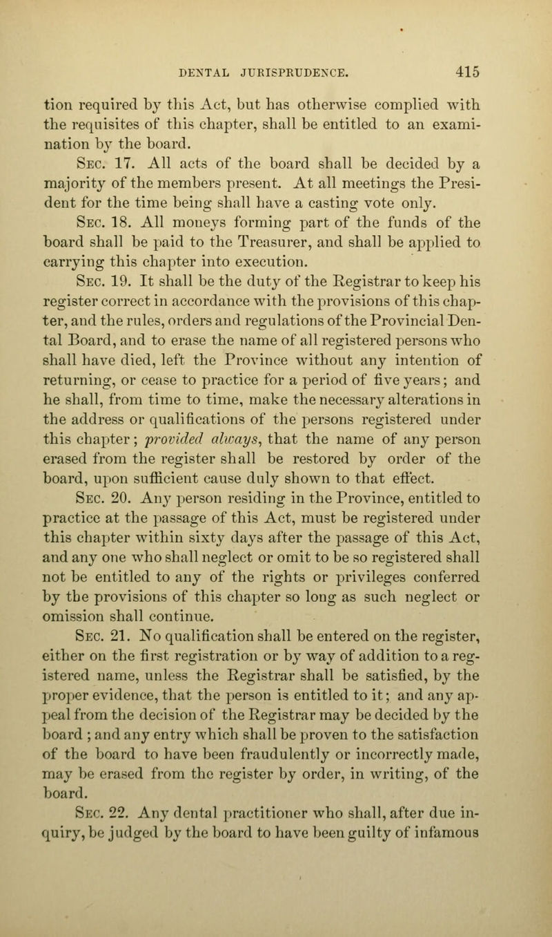 tion required by this Act, but has otherwise complied with the requisites of this chapter, shall be entitled to an exami- nation by the board. Sec. 17. All acts of the board shall be decided by a majority of the members present. At all meetings the Presi- dent for the time being shall have a casting vote only. Sec 18. All moneys forming part of the funds of the board shall be paid to the Treasurer, and shall be applied to carrying this chapter into execution. Sec 19. It shall be the duty of the Registrar to keep his register correct in accordance with the provisions of this chap- ter, and the rules, orders and regulations of the Provincial Den- tal Board, and to erase the name of all registered persons who shall have died, left the Province without any intention of returning, or cease to practice for a period of five years; and he shall, from time to time, make the necessary alterations in the address or qualifications of the persons registered under this chapter; provided always, that the name of any person erased from the register shall be restored by order of the board, upon sufficient cause duly shown to that effect. Sec 20. Any person residing in the Province, entitled to practice at the passage of this Act, must be registered under this chapter within sixty days after the passage of this Act, and any one who shall neglect or omit to be so registered shall not be entitled to any of the rights or privileges conferred by the provisions of this chapter so long as such neglect or omission shall continue. Sec 21. No qualification shall be entered on the register, either on the first registration or by way of addition to a reg- istered name, unless the Registrar shall be satisfied, by the proper evidence, that the person is entitled to it; and any ap- peal from the decision of the Registrar may be decided by the board ; and any entry which shall be proven to the satisfaction of the board to have been fraudulently or incorrectly made, may be erased from the register by order, in writing, of the board. Sec 22. Any dental practitioner who shall, after due in- quiry, be judged by the board to have been guilty of infamous
