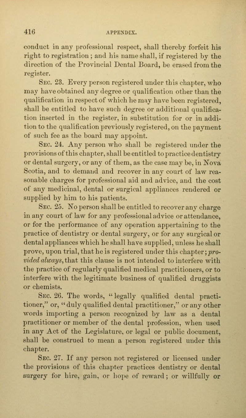 conduct in any professional respect, shall thereby forfeit his right to registration ; and his name shall, if registered by the direction of the Provincial Dental Board, be erased from the register. Sec. 23. Every person registered under this chapter, who may have obtained any degree or qualification other than the qualification in respect of which he may have been registered, shall be entitled to have such degree or additional qualifica- tion inserted in the register, in substitution for or in addi- tion to the qualification previously registered, on the payment of such fee as the board may appoint. Sec. 24. Any person who shall be registered under the provisions of this chapter, shall be entitled to practice dentistry or dental surgery, or any of them, as the case may be, in Nova Scotia, and to demand and recover in any court of law rea- sonable charges for professional aid and advice, and the cost of any medicinal, dental or surgical appliances rendered or supplied by him to his patients. Sec. 25. No person shall be entitled to recover any charge in any court of law for any professional advice or attendance, or for the performance of any operation appertaining to the practice of dentistry or dental surgery, or for any surgical or dental appliances which he shall have supplied, unless he shall prove, upon trial, that he is registered under this chapter; pro- vided always, t\\&t this clause is not intended to interfere with the practice of regularly qualified medical practitioners, or to interfere with the legitimate business of qualified druggists or chemists. Sec 26. The words,  legally qualified dental practi- tioner, or,  duly qualified dental practitioner, or any other words importing a person recognized by law as a dental practitioner or member of the dental profession, when used in any Act of the Legislature, or legal or public document, shall be construed to mean a person registered under this chapter. Sec 27. If any person not registered or licensed under the provisions of this chapter practices dentistry or dental surgery for hire, gain, or hope of reward ; or willfully or