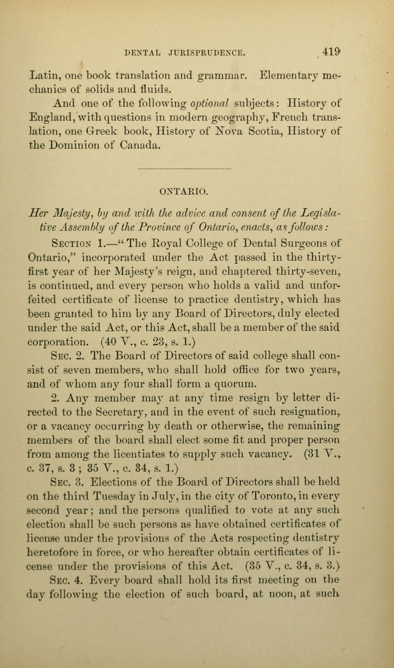 Latin, one book translation and grammar. Elementary me- chanics of solids and fluids. And one of the following optional subjects: History of England, with questions in modern geography, French trans- lation, one Greek book, History of Nova Scotia, History of the Dominion of Canada. ONTAKIO. Her Majesty, by and with the advice and consent of the Legisla- tive Assembly of the Province of Ontario, enacts, as follows: Section 1.— The Royal College of Dental Surgeons of Ontario, incorporated under the Act passed in the thirty- first year of her Majesty's reign, and chaptered thirty-seven, is continued, and every person who holds a valid and unfor- feited certificate of license to practice dentistry, which has been granted to him by any Board of Directors, duly elected under the said Act, or this Act, shall be a member of the said corporation. (40 V., c. 23, s. 1.) Sec. 2. The Board of Directors of said college shall con- sist of seven members, who shall hold office for two years, and of whom any four shall form a quorum. 2. Any member may at any time resign by letter di- rected to the Secretary, and in the event of such resignation,, or a vacancy occurring by death or otherwise, the remaining members of the board shall elect some fit and proper person from among the licentiates to supply such vacancy. (31 Y.r c. 37, s. 3 ; 35 V., c. 34, s. 1.) Sec. 3. Elections of the Board of Directors shall be held on the third Tuesday in July, in the city of Toronto, in every second year; and the persons qualified to vote at any such election shall be such persons as have obtained certificates of license under the provisions of the Acts respecting dentistry heretofore in force, or who hereafter obtain certificates of li- cense under the provisions of this Act. (35 V., c. 34, s. 3.) Sec 4. Every board shall hold its first meeting on the day following the election of such board, at noon, at such