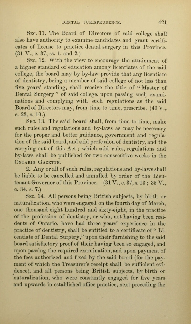 Sec. 11. The Board of Directors of said college shall also have authority to examine candidates and grant certifi- cates of license to practice dental surgery in this Province. (31 V., c. 37, ss. Land 2.) Sec 12. With the view to encourage the attainment of a higher standard of education among licentiates of the said college, the board may by by-law provide that any licentiate of dentistry, being a member of said college of not less than five years' standing, shall receive the title of Master of Dental Surgery of said college, upon passing such exami- nations and complying with such regulations as the said Board of Directors may, from time to time, prescribe. (40 V., c. 23, s. 10.) Sec. 13. The said board shall, from time to time, make such rules and regulations and by-laws as may be necessary for the proper and better guidance, government and regula- tion of the said board, and said profession of dentistry, and the carrying out of this Act; which said rules, regulations and by-laws shall be published for two consecutive weeks in the Ontario Gazette. 2. Any or all of such rules, regulations and by-laws shall be liable to be cancelled and annulled by order of the Lieu- tenant-Governor of this Province. (31V., c. 37, s. 13 ; 35 V., c. 34, s. 7.) Sec 14. All persons being British subjects, by birth or naturalization, who were engaged on the fourth day of March, one thousand eight hundred and sixty-eight, in the practice of the profession of dentistry, or who, not having been resi- dents of Ontario, have had three years' experience in the practice of dentistry, shall be entitled to a certificate of Li- centiate of Dental Surgery, upon their furnishing to the said board satisfactory proof of their having been so engaged, and upon passing the required examination, and upon payment of the fees authorized and fixed by the said board (for the pay- ment of which the Treasurer's receipt shall be sufficient evi- dence), and all persons being British subjects, by birth or naturalization, who were constantly engaged for five years and upwards in established office practice, next preceding the