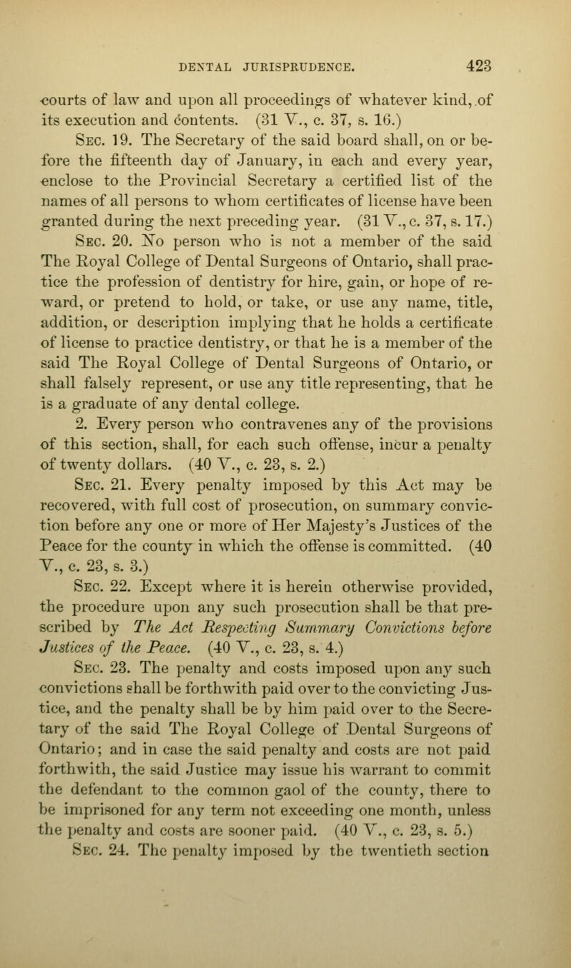 courts of law and upon all proceedings of whatever kind, .of its execution and contents. (31 V., c. 37, s. 16.) Sec 19. The Secretary of the said board shall, on or be- fore the fifteenth day of January, in each and every year, enclose to the Provincial Secretary a certified list of the names of all persons to whom certificates of license have been granted during the next preceding year. (31 V.,c. 37, s. 17.) Sec 20. Xo person who is not a member of the said The Royal College of Dental Surgeons of Ontario, shall prac- tice the profession of dentistry for hire, gain, or hope of re- ward, or pretend to hold, or take, or use any name, title, addition, or description implying that he holds a certificate of license to practice dentistry, or that he is a member of the said The Royal College of Dental Surgeons of Ontario, or shall falsely represent, or use any title representing, that he is a graduate of any dental college. 2. Every person who contravenes any of the provisions of this section, shall, for each such offense, incur a penalty of twenty dollars. (40 V., c. 23, s. 2.) Sec. 21. Every penalty imposed by this Act may be recovered, with full cost of prosecution, on summary convic- tion before any one or more of Her Majesty's Justices of the Peace for the county in which the offense is committed. (40 V., c. 23, s. 3.) Sec 22. Except where it is herein otherwise provided, the procedure upon any such prosecution shall be that pre- scribed by The Act Respecting Summary Convictions before Justices of the Peace. (40 V., c. 23, s. 4.) Sec 23. The penalty and costs imposed upon any such convictions shall be forthwith paid over to the convicting Jus- tice, and the penalty shall be by him paid over to the Secre- tary of the said The Royal College of Dental Surgeons of Ontario; and in case the said penalty and costs are not paid forthwith, the said Justice may issue his warrant to commit the defendant to the common gaol of the county, there to be imprisoned for any term not exceeding one month, unless the penalty and costs are sooner paid. (40 V., c. 23, s. 5.) 8e<5. 24. The penalty imposed by the twentieth section