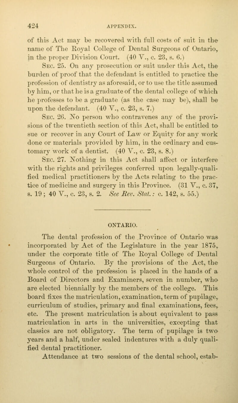 of this Act may be recovered with full costs of suit in the name of The Royal College of Dental Surgeons of Ontario, in the proper Division Court. (40 V., c. 23, s. 6.) Sec. 25. On any prosecution or suit under this Act, the burden of proof that the defendant is entitled to practice the profession of dentistry as aforesaid, or to use the title assumed by him, or that he is a graduate of the dental college of which he professes to be a graduate (as the case may be), shall be upon the defendant. (40 V., c. 23, s. 7.) Sec. 26. No person who contravenes any of the provi- sions of the twentieth section of this Act, shall be entitled to sue or recover in any Court of Law or Equity for any work done or materials provided by him, in the ordinary and cus- tomary work of a dentist. (40 V., c. 23, s. 8.) Sec 27. Nothing in this Act shall affect or interfere with the rights and privileges conferred upon legally-quali- fied medical practitioners by the Acts relating to the prac- tice of medicine and surgery in this Province. (31 V., c. 37, s. 19 ; 40 V., c. 23, s. 2. See Rev. Stat.: c. 142, s. 55.) ONTARIO. The dental profession of the Province of Ontario was incorporated by Act of the Legislature in the year 1875, under the corporate title of The Royal College of Dental Surgeons of Ontario. By the provisions of the Act, the whole control of the profession is placed in the hands of a Board of Directors and Examiners, seven in number, who are elected biennially by the members of the college. This board fixes the matriculation, examination, term of pupilage, curriculum of studies, primary and final examinations, fees,, etc. The present matriculation is about equivalent to pass matriculation in arts in the universities, excepting that classics are not obligatory. The term of pupilage is two years and a half, under sealed indentures with a duly quali- fied dental practitioner. Attendance at two sessions of the dental school, estab-