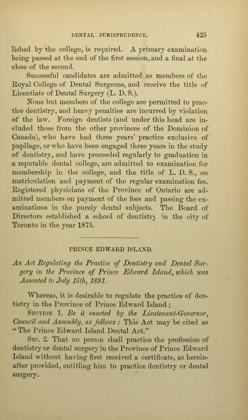 lished by the college, is required. A primary examination being passed at the end of the first session, and a final at the close of the second. Successful candidates are admitted as members of the Royal College of Dental Surgeons, and receive the title of Licentiate of Dental Surgery (L. D. S.). None but members of the college are permitted to prac- tice dentistry, and heavy penalties are incurred by violation of the law. Foreign dentists (and under this head are in- cluded those from the other provinces of the Dominion of Canada), who have had three years' practice exclusive of pupilage, or who have been engaged three years in the study of dentistry, and have proceeded regularly to graduation in a reputable dental college, are admitted to examination for membership in the college, and the title of L. D. S., on matriculation and payment of the regular examination fee. Registered physicians of the Province of Ontario are ad- mitted members on payment of the fees and passing the ex- aminations in the purely dental subjects. The Board of Directors established a school of dentistry in the city of Toronto in the year 1875. PKIXCE EDWARD ISLAND. An Act Regulating the Practice of Dentistry and Dental Sur- gery in the Province of Prince Edward Island, which was Assented to July 15th, 1891. Whereas, it is desirable to regulate the practice of den- tistry in the Province of Prince Edward Island ; Section 1. Be it enacted by the Lieutenant-Governor, Council and Assembly, as folloivs : This Act may be cited as The Prince Edward Island Dental Act. Sec 2. That no person shall practice the profession of dentistry or dental surgery in the Province of Prince Edward Island without having first received a certificate, as herein- after provided, entitling him to practice dentistry or dental surgery.