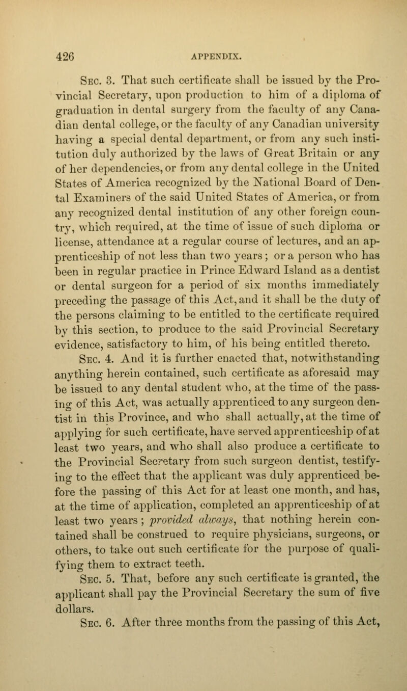 Sec. 3. That such certificate shall be issued by the Pro- vincial Secretary, upon production to him of a diploma of graduation in dental surgery from the faculty of any Cana- dian dental college, or the faculty of any Canadian university having a special dental department, or from any such insti- tution duly authorized by the laws of Great Britain or any of her dependencies, or from any dental college in the United States of America recognized by the National Board of Den- tal Examiners of the said United States of America, or from any recognized dental institution of any other foreign coun- try, which required, at the time of issue of such diploma or license, attendance at a regular course of lectures, and an ap- prenticeship of not less than two years ; or a person who has been in regular practice in Prince Edward Island as a dentist or dental surgeon for a period of six months immediately preceding the passage of this Act, and it shall be the duty of the persons claiming to be entitled to the certificate required bv this section, to produce to the said Provincial Secretary evidence, satisfactory to him, of his being entitled thereto. Sec. 4. And it is further enacted that, notwithstanding anvthing herein contained, such certificate as aforesaid may be issued to any dental student who, at the time of the pass- in°- of this Act, was actually apprenticed to any surgeon den- tist in this Province, and who shall actually, at the time of applying for such certificate, have served apprenticeship of at least two years, and who shall also produce a certificate to the Provincial Secretary from such surgeon dentist, testify- ing to the effect that the applicant was duly apprenticed be- fore the passing of this Act for at least one month, and has, at the time of application, completed an apprenticeship of at least two years; provided always, that nothing herein con- tained shall be construed to require physicians, surgeons, or others, to take out such certificate for the purpose of quali- fying them to extract teeth. Sec. 5. That, before any such certificate is granted, the applicant shall pay the Provincial Secretary the sum of five dollars. Sec. 6. After three months from the passing of this Act,