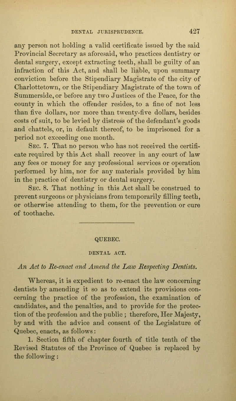 anj' person not holding a valid certificate issued by the said Provincial Secretary as aforesaid, who practices dentistry or dental surgery, except extracting teeth, shall be guilty of an infraction of this Act, and shall be liable, upon summary conviction before the Stipendiary Magistrate of the city of Charlottetown, or the Stipendiary Magistrate of the town of Summerside,or before any two Justices of the Peace, for the county in which the offender resides, to a fine of not less than five dollars, nor more than twenty-five dollars, besides costs of suit, to be levied by distress of the defendant's goods and chattels, or, in default thereof, to be imprisoned for a period not exceeding one month. Sec. 7. That no person who has not received the certifi- cate required by this Act shall recover in any court of law any fees or money for any professional services or operation performed by him, nor for any materials provided by him in the practice of dentistry or dental surgery. Sec. 8. That nothing in this Act shall be construed to prevent surgeons or physicians from temporarily filling teeth, or otherwise attending to them, for the prevention or cure of toothache. QUEBEC. DENTAL ACT. An Act to Re-enact and Amend the Law Respecting Dentists. Whereas, it is expedient to re-enact the law concerning dentists by amending it so as to extend its provisions con- cerning the practice of the profession, the examination of candidates, and the penalties, and to provide for the protec- tion of the profession and the public ; therefore, Her Majesty, by and with the advice and consent of the Legislature of Quebec, enacts, as follows: 1. Section fifth of chapter fourth of title tenth of the Revised Statutes of the Province of Quebec is replaced by the following: