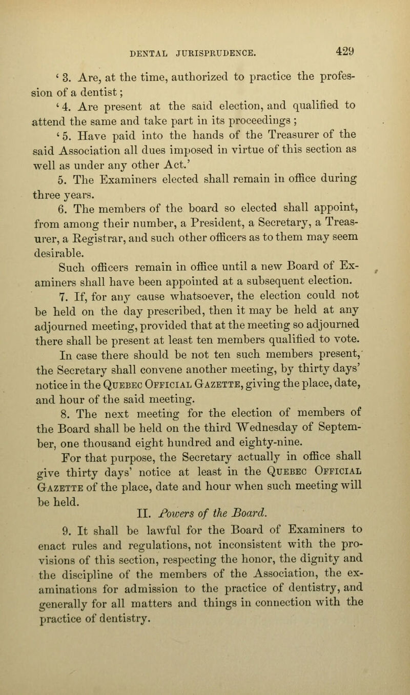 ' 3. Are, at the time, authorized to practice the profes- sion of a dentist; ' 4. Are present at the said election, and qualified to attend the same and take part in its proceedings ; ' 5. Have paid into the hands of the Treasurer of the said Association all dues imposed in virtue of this section as well as under any other Act.' 5. The Examiners elected shall remain in office during three years. 6. The members of the board so elected shall appoint, from among their number, a President, a Secretary, a Treas- urer, a Registrar, and such other officers as to them may seem desirable. Such officers remain in office until a new Board of Ex- aminers shall have been appointed at a subsequent election. 7. If, for any cause whatsoever, the election could not be held on the day prescribed, then it may be held at any adjourned meeting, provided that at the meeting so adjourned there shall be present at least ten members qualified to vote. In case there should be not ten such members present, the Secretary shall convene another meeting, by thirty days' notice in the Quebec Official Gazette, giving the place, date, and hour of the said meeting. 8. The next meeting for the election of members of the Board shall be held on the third Wednesday of Septem- ber, one thousand eight hundred and eighty-nine. For that purpose, the Secretary actually in office shall give thirty days' notice at least in the Quebec Official Gazette of the place, date and hour when such meeting will be held. II. Fowers of the Board. 9. It shall be lawful for the Board of Examiners to enact rules and regulations, not inconsistent with the pro- visions of this section, respecting the honor, the dignity and the discipline of the members of the Association, the ex- aminations for admission to the practice of dentistry, and generally for all matters and things in connection with the practice of dentistry.
