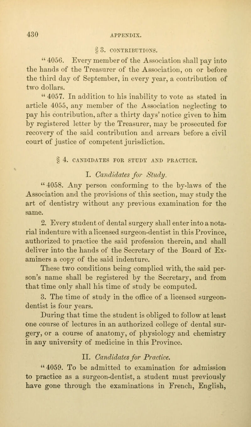 §3. CONTRIBUTIONS.  4056. Every member of the Association shall pay into the hands of the Treasurer of the Association, on or before the third day of September, in every year, a contribution of two dollars.  4057. In addition to his inability to vote as stated in article 4055, any member of the Association neglecting to pay his contribution, after a thirty days' notice given to him by registered letter by the Treasurer, may be prosecuted for recovery of the said contribution and arrears before a civil court of justice of competent jurisdiction. § 4. CANDIDATES FOR STUDY AND PRACTICE. I. Candidates for Study.  4058. Any person conforming to the by-laws of the Association and the provisions of this section, may study the art of dentistry without any previous examination for the same. 2. Every student of dental surgery shall enter into a nota- rial indenture with a licensed surgeon-dentist in this Province, authorized to practice the said profession therein, and shall deliver into the hands of the Secretary of the Board of Ex- aminers a copy of the said indenture. These two conditions being complied with, the said per- son's name shall be registered by the Secretary, and from that time only shall his time of study be computed. 3. The time of study in the office of a licensed surgeon- dentist is four years. During that time the student is obliged to follow at least one course of lectures in an authorized college of dental sur- gery, or a course of anatomy, of physiology and chemistry in any university of medicine in this Province. II. Candidates for Practice. 4059. To be admitted to examination for admission to practice as a surgeon-dentist, a student must previously have gone through the examinations in French, English,
