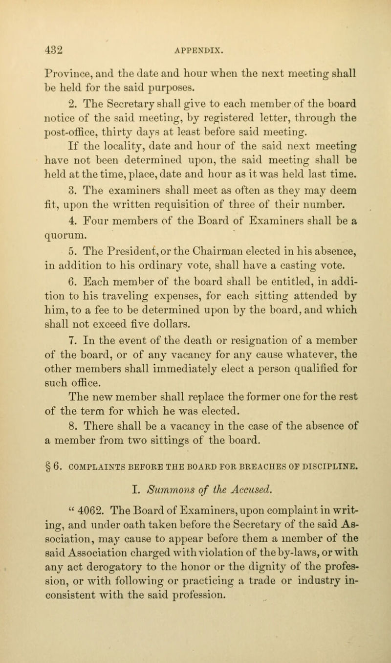 Province, and the date and hour when the next meeting shall be held for the said purposes. 2. The Secretary shall give to each member of the board notice of the said meeting, by registered letter, through the post-office, thirty days at least before said meeting. If the locality, date and hour of the said next meeting have not been determined upon, the said meeting shall be held at the time, place, date and hour as it was held last time. 3. The examiners shall meet as often as they may deem fit, upon the written requisition of three of their number. 4. Four members of the Board of Examiners shall be a quorum. 5. The President, or the Chairman elected in his absence, in addition to his ordinary vote, shall have a casting vote. 6. Each member of the board shall be entitled, in addi- tion to his traveling expenses, for each sitting attended by him, to a fee to be determined upon by the board, and which shall not exceed five dollars. 7. In the event of the death or resignation of a member of the board, or of any vacancy for any cause whatever, the other members shall immediately elect a person qualified for such office. The new member shall replace the former one for the rest of the term for which he was elected. 8. There shall be a vacancy in the case of the absence of a member from two sittings of the board. § 6. COMPLAINTS BEFORE THE BOARD FOR BREACHES OF DISCIPLINE. I. Summons of the Accused.  4062. The Board of Examiners, upon complaint in writ- ing, and under oath taken before the Secretary of the said As- sociation, may cause to appear before them a member of the said Association charged with violation of the by-laws, or with any act derogatory to the honor or the dignity of the profes- sion, or with following or practicing a trade or industry in- consistent with the said profession.