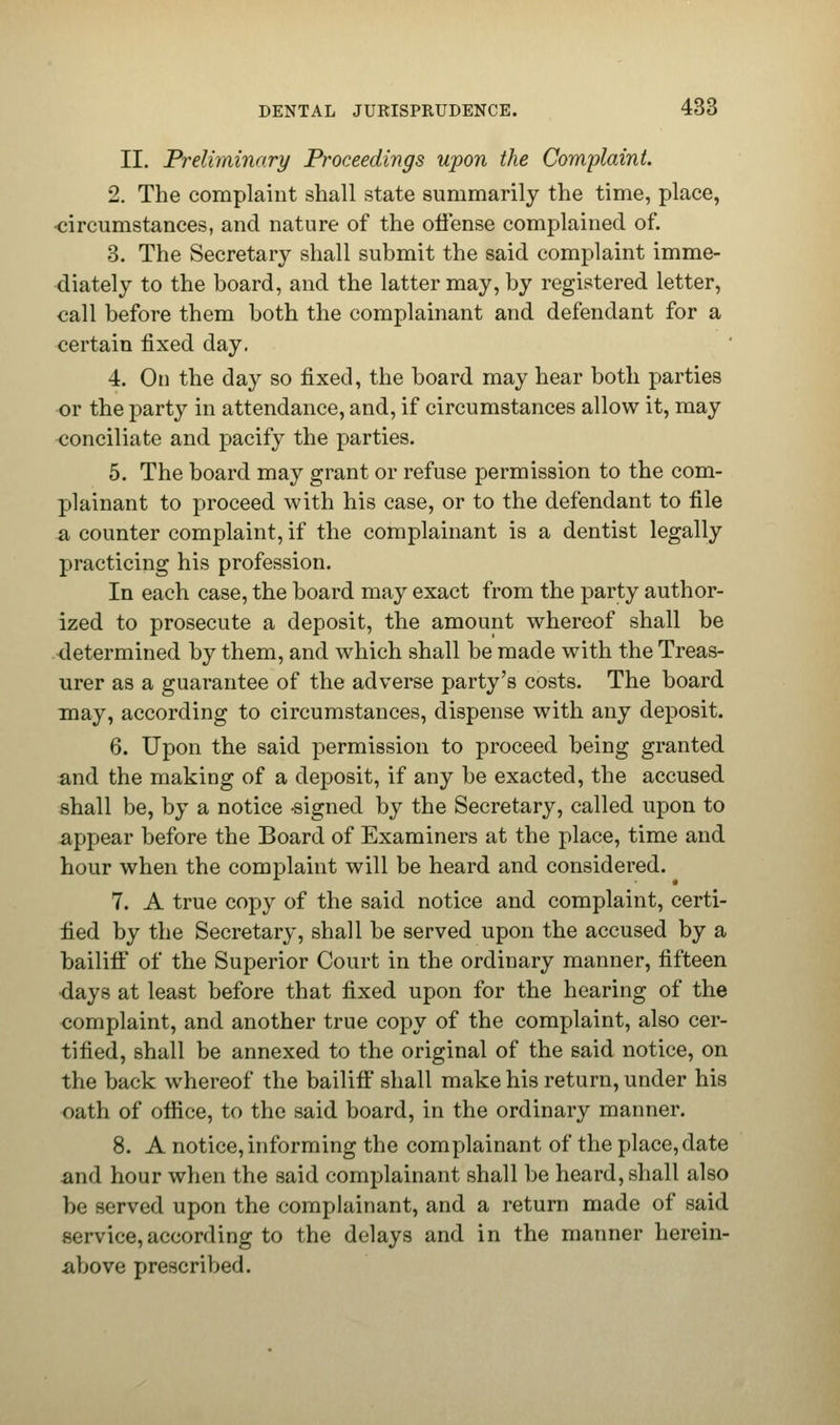 II. Preliminary Proceedings upon the Complaint. 2. The complaint shall state summarily the time, place, •circumstances, and nature of the offense complained of. 3. The Secretary shall submit the said complaint imme- diately to the board, and the latter may, by registered letter, call before them both the complainant and defendant for a certain fixed day. 4. On the day so fixed, the board may hear both parties or the party in attendance, and, if circumstances allow it, may conciliate and pacify the parties. 5. The board may grant or refuse permission to the com- plainant to proceed with his case, or to the defendant to file a counter complaint, if the complainant is a dentist legally practicing his profession. In each case, the board may exact from the party author- ized to prosecute a deposit, the amount whereof shall be determined by them, and which shall be made with the Treas- urer as a guarantee of the adverse party's costs. The board may, according to circumstances, dispense with any deposit. 6. Upon the said permission to proceed being granted and the making of a deposit, if any be exacted, the accused shall be, by a notice -signed by the Secretary, called upon to appear before the Board of Examiners at the place, time and hour when the complaint will be heard and considered. 7. A true copy of the said notice and complaint, certi- fied by the Secretary, shall be served upon the accused by a bailiff of the Superior Court in the ordinary manner, fifteen ■days at least before that fixed upon for the hearing of the complaint, and another true copy of the complaint, also cer- tified, shall be annexed to the original of the said notice, on the back whereof the bailiff shall make his return, under his oath of office, to the said board, in the ordinary manner. 8. A notice, informing the complainant of the place, date and hour when the said complainant shall be heard, shall also be served upon the complainant, and a return made of said service,according to the delays and in the manner herein- above prescribed.