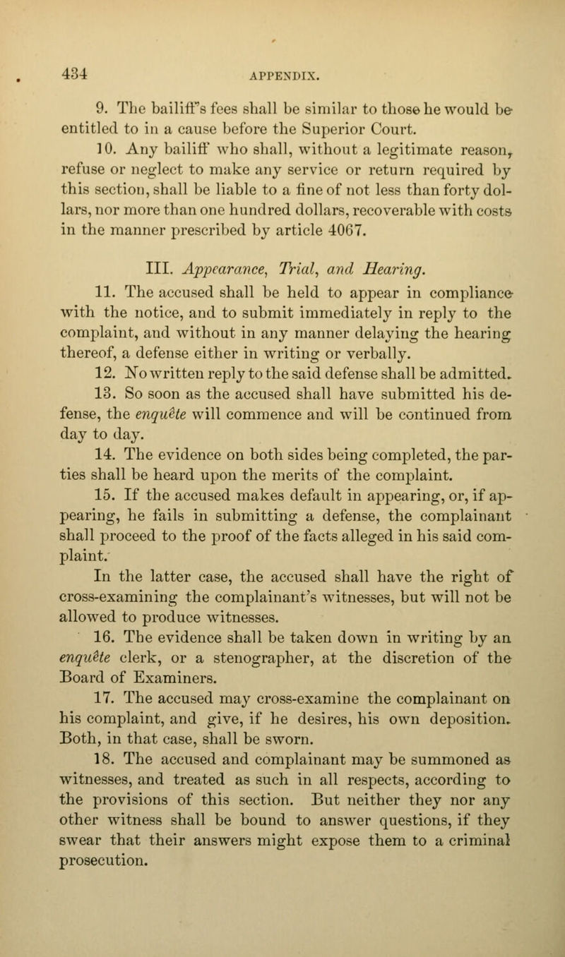 9. The bailiffs fees shall be similar to those he would be entitled to in a cause before the Superior Court. 10. Any bailiff who shall, without a legitimate reasony refuse or neglect to make any service or return required by this section, shall be liable to a fine of not less than forty dol- lars, nor more than one hundred dollars, recoverable with costs in the manner prescribed by article 4067. III. Appearance, Trial, and Hearing. 11. The accused shall be held to appear in compliance- with the notice, and to submit immediately in reply to the complaint, and without in any manner delaying the hearing thereof, a defense either in writing or verbally. 12. ~No written reply to the said defense shall be admitted* 13. So soon as the accused shall have submitted his de- fense, the enquete will commence and will be continued from day to day. 14. The evidence on both sides being completed, the par- ties shall be heard upon the merits of the complaint. 15. If the accused makes default in appearing, or, if ap- pearing, he fails in submitting a defense, the complainant shall proceed to the proof of the facts alleged in his said com- plaint. In the latter case, the accused shall have the right of cross-examining the complainant's witnesses, but will not be allowed to produce witnesses. 16. The evidence shall be taken down in writing by an enquUe clerk, or a stenographer, at the discretion of the Board of Examiners. 17. The accused may cross-examine the complainant on his complaint, and give, if he desires, his own deposition* Both, in that case, shall be sworn. 18. The accused and complainant may be summoned as witnesses, and treated as such in all respects, according to the provisions of this section. But neither they nor any other witness shall be bound to answer questions, if they swear that their answers might expose them to a criminal prosecution.