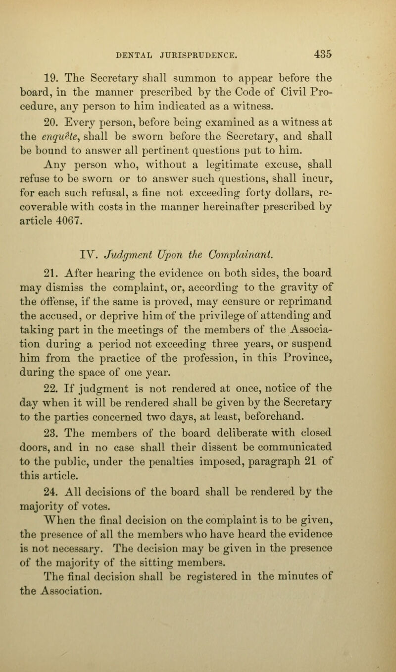 19. The Secretary shall summon to appear before the board, in the manner prescribed by the Code of Civil Pro- cedure, any person to him indicated as a witness. 20. Every person, before being examined as a witness at the enqnete, shall be sworn before the Secretary, and shall be bound to answer all pertinent questions put to him. Any person who, without a legitimate excuse, shall refuse to be sworn or to answer such questions, shall incur, for each such refusal, a fine not exceeding forty dollars, re- coverable with costs in the manner hereinafter prescribed by article 4067. IV. Judgment Upon the Complainant. 21. After hearing the evidence on both sides, the board may dismiss the complaint, or, according to the gravity of the offense, if the same is proved, may censure or reprimand the accused, or deprive him of the privilege of attending and taking part in the meetings of the members of the Associa- tion during a period not exceeding three years, or suspend him from the practice of the profession, in this Province, during the space of one year. 22. If judgment is not rendered at once, notice of the day when it will be rendered shall be given by the Secretary to the parties concerned two days, at least, beforehand. 23. The members of the board deliberate with closed doors, and in no case shall their dissent be communicated to the public, under the penalties imposed, paragraph 21 of this article. 24. All decisions of the board shall be rendered by the majority of votes. When the final decision on the complaint is to be given, the presence of all the members who have heard the evidence is not necessary. The decision may be given in the presence of the majority of the sitting members. The final decision shall be registered in the minutes of the Association.
