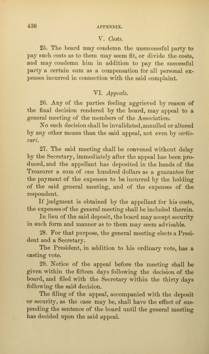 V. Costs. 25. The board may condemn the unsuccessful party to pay such costs as to them may seem fit, or divide the costs, and may condemn him in addition to pay the successful party a certain sum as a compensation for all personal ex- penses incurred in connection with the said complaint VI. Appeals. 26. Any of the parties feeling aggrieved by reason of the final decision rendered by the board, may appeal to a general meeting of the members of the Association. No such decision shall be invalidated,annulled or altered by any other means than the said appeal, not even by certio- rari. 27. The said meeting shall be convened without delay by the Secretary, immediately after the appeal has been pro- duced, and the appellant has deposited in the hands of the Treasurer a sum of one hundred dollars as a guarantee for the payment of the expenses to be incurred by the holding of the said general meeting, and of the expenses of the respondent. If judgment is obtained by the appellant for his costs, the expenses of the general meeting shall be included therein. In lieu of the said deposit, the board may accept security in such form and manner as to them may seem advisable. 28. For that purpose, the general meeting elects a Presi- dent and a Secretary. The President, in addition to his ordinary vote, has a casting vote. 29. Notice of the appeal before the meeting shall be given within the fifteen days following the decision of the board, and filed with the Secretary within the thirty days following the said decision. The filing of the appeal, accompanied with the deposit or security, as the case may be, shall have the efiect of sus- pending the sentence of the board until the general meeting has decided upon the said appeal.