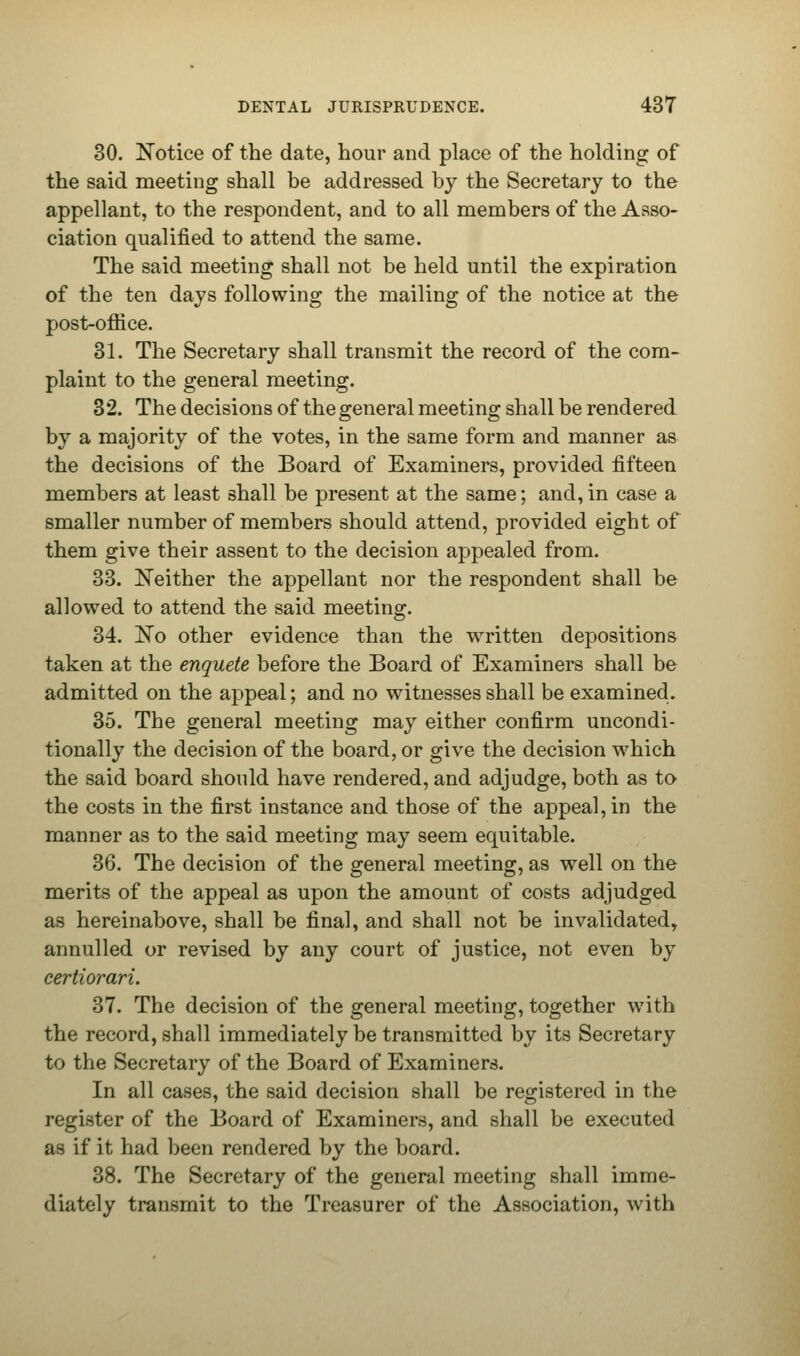 30. Notice of the date, hour and place of the holding of the said meeting shall be addressed by the Secretary to the appellant, to the respondent, and to all members of the Asso- ciation qualified to attend the same. The said meeting shall not be held until the expiration of the ten days following the mailing of the notice at the post-office. 31. The Secretary shall transmit the record of the com- plaint to the general meeting. 32. The decisions of the general meeting shall be rendered by a majority of the votes, in the same form and manner as the decisions of the Board of Examiners, provided fifteen members at least shall be present at the same; and, in case a smaller number of members should attend, provided eight of them give their assent to the decision appealed from. 33. Neither the appellant nor the respondent shall be allowed to attend the said meeting. 34. No other evidence than the written depositions taken at the enquete before the Board of Examiners shall be admitted on the appeal; and no witnesses shall be examined. 35. The general meeting may either confirm uncondi- tionally the decision of the board, or give the decision which the said board should have rendered, and adjudge, both as to the costs in the first instance and those of the appeal, in the manner as to the said meeting may seem equitable. 36. The decision of the general meeting, as well on the merits of the appeal as upon the amount of costs adjudged as hereinabove, shall be final, and shall not be invalidated, annulled or revised by any court of justice, not even by certiorari. 37. The decision of the general meeting, together with the record, shall immediately be transmitted by its Secretary to the Secretary of the Board of Examiners. In all cases, the said decision shall be registered in the register of the Board of Examiners, and shall be executed as if it had been rendered by the board. 38. The Secretary of the general meeting shall imme- diately transmit to the Treasurer of the Association, with