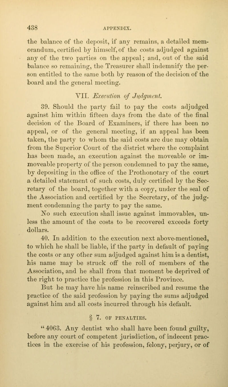 the balance of the deposit, if any remains, a detailed mem- orandum, certified by himself,of the costs adjudged against any of the two parties on the appeal ; and, out of the said balance so remaining, the Treasurer shall indemnify the per- son entitled to the same both by reason of the decision of the board and the general meeting. VII. Execution of Judgment. 39. Should the party fail to pay the costs adjudged against him within fifteen days from the date of the final decision of the Board of Examiners, if there has been no appeal, or of the general meeting, if an appeal has been taken, the party to whom the said costs are due may obtain from the Superior Court of the district where the complaint has been made, an execution against the moveable or im- moveable property of the person condemned to pay the same, by depositing in the office of the Prothonotary of the court a detailed statement of such costs, duly certified by the Sec- retary of the board, together with a copy, under the seal of the Association and certified by the Secretary, of the judg- ment condemning the party to pay the same. No such execution shall issue against immovables, un- less the amount of the costs to be recovered exceeds forty dollars. 40. In addition to the execution next above-mentioned, to which he shall be liable, if the party in default of paying the costs or any other sum adjudged against him is a dentist, his name may be struck off the roll of members of the Association, and he shall from that moment be deprived of the right to practice the profession in this Province. But he may have his name reinscribed and resume the practice of the said profession by paying the sums adjudged against him and all costs incurred through his default. § 7. OF PENALTIES.  4063. Any dentist who shall have been found guilty, before any court of competent jurisdiction, of indecent prac- tices in the exercise of his profession, felony, perjury, or of