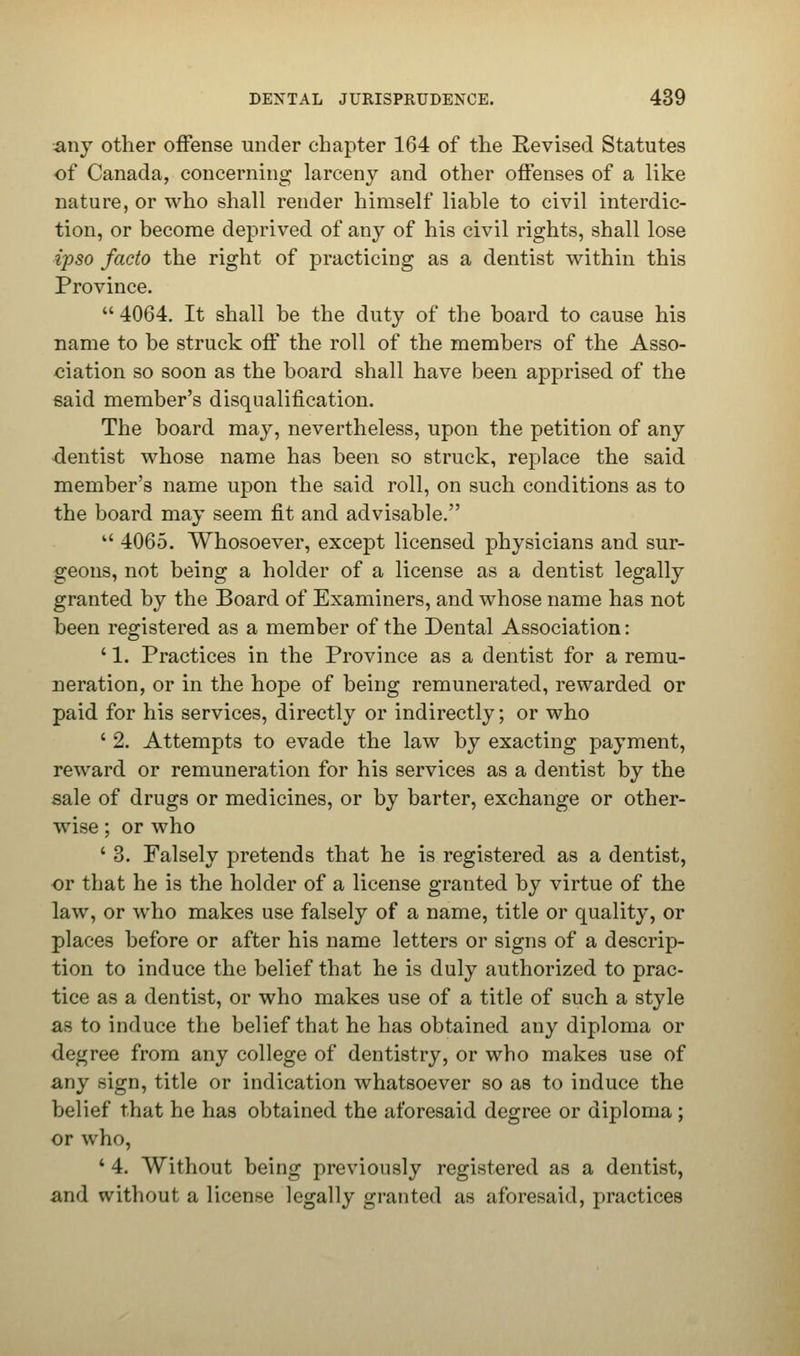 any other offense under chapter 164 of the Revised Statutes of Canada, concerning larceny and other offenses of a like nature, or who shall render himself liable to civil interdic- tion, or become deprived of any of his civil rights, shall lose ijyso facto the right of practicing as a dentist within this Province.  4064. It shall be the duty of the board to cause his name to be struck off the roll of the members of the Asso- ciation so soon as the board shall have been apprised of the said member's disqualification. The board may, nevertheless, upon the petition of any dentist whose name has been so struck, replace the said member's name upon the said roll, on such conditions as to the board may seem fit and advisable.  4065. Whosoever, except licensed physicians and sur- geons, not being a holder of a license as a dentist legally granted by the Board of Examiners, and whose name has not been registered as a member of the Dental Association: ' 1. Practices in the Province as a dentist for a remu- neration, or in the hope of being remunerated, rewarded or paid for his services, directly or indirectly; or who ' 2. Attempts to evade the law by exacting payment, reward or remuneration for his services as a dentist by the sale of drugs or medicines, or by barter, exchange or other- wise ; or who ' 3. Falsely pretends that he is registered as a dentist, or that he is the holder of a license granted by virtue of the law, or who makes use falsely of a name, title or quality, or places before or after his name letters or signs of a descrip- tion to induce the belief that he is duly authorized to prac- tice as a dentist, or who makes use of a title of such a style as to induce the belief that he has obtained any diploma or degree from any college of dentistry, or who makes use of any sign, title or indication whatsoever so as to induce the belief that he has obtained the aforesaid degree or diploma; or who, * 4. Without being previously registered as a dentist, and without a license legally granted as aforesaid, practices