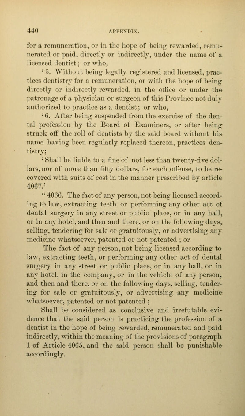 for a remuneration, or in the hope of being rewarded, remu- nerated or paid, directly or indirectly, under the name of a licensed dentist; or who, ' 5. Without being legally registered and licensed, prac- tices dentistry for a remuneration, or with the hope of being directly or indirectly rewarded, in the office or under the patronage of a physician or surgeon of this Province not duly authorized to practice as a dentist; or who, ' 6. After being suspended from the exercise of the den- tal profession by the Board of Examiners, or after being struck off the roll of dentists by the said board without his name having been regularly replaced thereon, practices den- tistry; ' Shall be liable to a fine of not less than twenty-five dol- lars, nor of more than fifty dollars, for each offense, to be re- covered with suits of cost in the manner prescribed by article 4067.' 4066. The fact of any person, not being licensed accord- ing to law, extracting teeth or performing any other act of dental surgery in any street or public place, or in any hall, or in any hotel, and then and there, or on the following days, selling, tendering for sale or gratuitously, or advertising any medicine whatsoever, patented or not patented ; or The fact of any person, not being licensed according to law, extracting teeth, or performing any other act of dental surgery in any street or public place, or in any hall, or in any hotel, in the company, or in the vehicle of any person, and then and there, or on the following days, selling, tender- ing for sale or gratuitously, or advertising any medicine whatsoever, patented or not patented ; Shall be considered as conclusive and irrefutable evi- dence that the said person is practicing the profession of a dentist in the hope of being rewarded, remunerated and paid indirectly, within the meaning of the provisions of paragraph 1 of Article 4065, and the said person shall be punishable accordingly.
