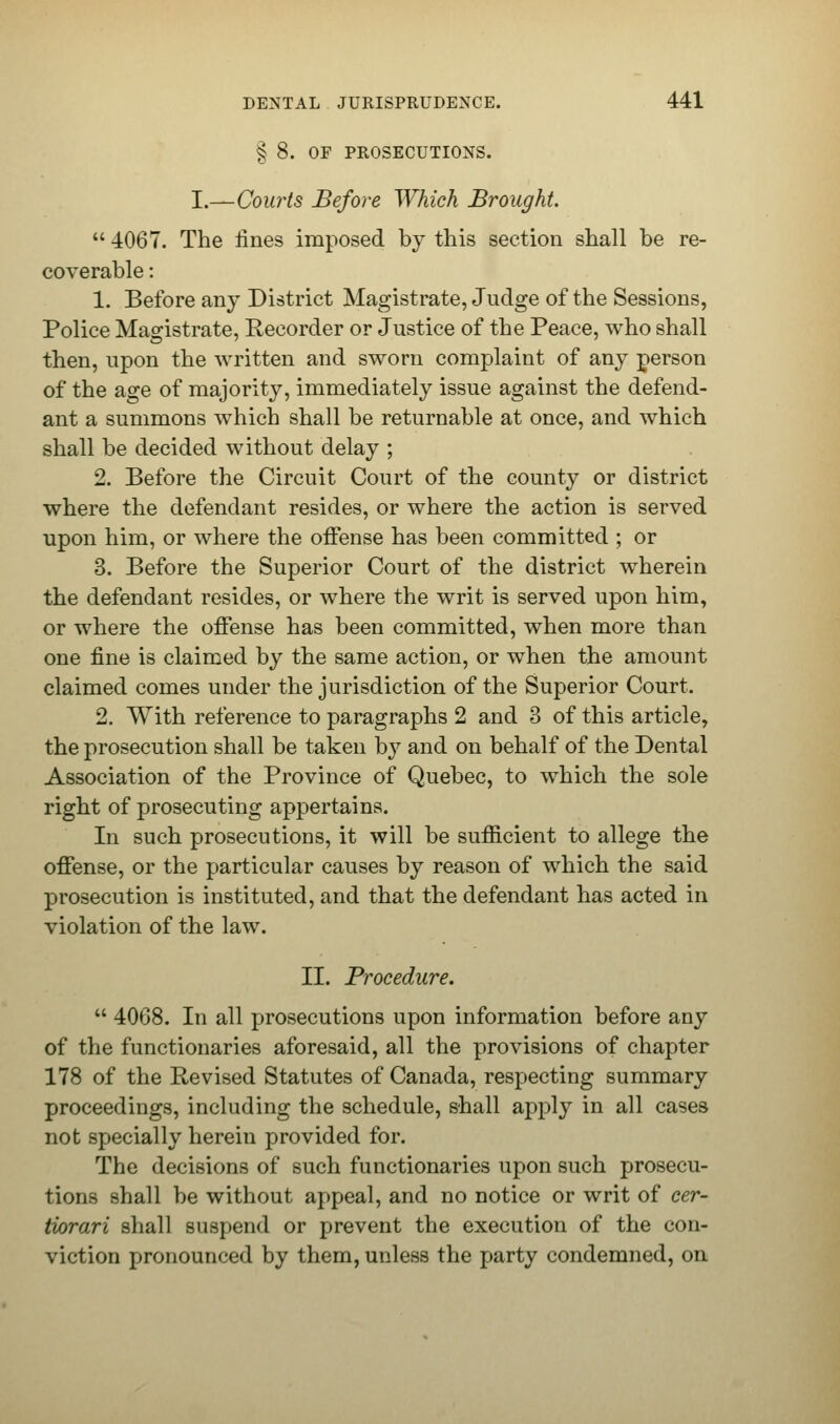 § 8. OF PROSECUTIONS. I.—Courts Before Which Brought.  4067. The lines imposed by this section shall be re- coverable : 1. Before any District Magistrate, Judge of the Sessions, Police Magistrate, Recorder or Justice of the Peace, who shall then, upon the written and sworn complaint of any person of the age of majority, immediately issue against the defend- ant a summons which shall be returnable at once, and which shall be decided without delay ; 2. Before the Circuit Court of the county or district where the defendant resides, or where the action is served upon him, or where the offense has been committed ; or 3. Before the Superior Court of the district wherein the defendant resides, or where the writ is served upon him, or where the offense has been committed, when more than one fine is claimed by the same action, or when the amount claimed comes under the jurisdiction of the Superior Court. 2. With reference to paragraphs 2 and 3 of this article, the prosecution shall be taken by and on behalf of the Dental Association of the Province of Quebec, to which the sole right of prosecuting appertains. In such prosecutions, it will be sufficient to allege the offense, or the particular causes by reason of which the said prosecution is instituted, and that the defendant has acted in violation of the law. II. Procedure.  4068. In all prosecutions upon information before any of the functionaries aforesaid, all the provisions of chapter 178 of the Revised Statutes of Canada, respecting summary proceedings, including the schedule, shall apply in all cases not specially herein provided for. The decisions of such functionaries upon such prosecu- tions shall be without appeal, and no notice or writ of cer- tiorari shall suspend or prevent the execution of the con- viction pronounced by them, unless the party condemned, on