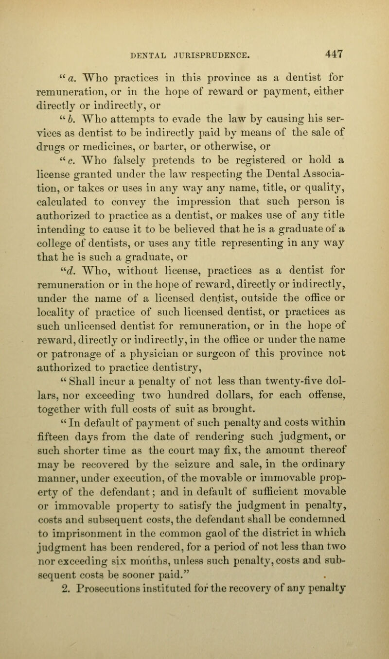 a. Who practices in this province as a dentist for remuneration, or in the hope of reward or payment, either directly or indirectly, or b. Who attempts to evade the law by causing his ser- vices as dentist to be indirectly paid by means of the sale of drugs or medicines, or barter, or otherwise, or e. Who falsely pretends to be registered or hold a license granted under the law respecting the Dental Associa- tion, or takes or uses in any way any name, title, or quality, calculated to convey the impression that such person is authorized to practice as a dentist, or makes use of any title intending to cause it to be believed that he is a graduate of a college of dentists, or uses any title representing in any way that he is such a graduate, or d. Who, without license, practices as a dentist for remuneration or in the hope of reward, directly or indirectly, under the name of a licensed dentist, outside the office or locality of practice of such licensed dentist, or practices as such unlicensed dentist for remuneration, or in the hope of reward, directly or indirectly, in the office or under the name or patronage of a physician or surgeon of this province not authorized to practice dentistry, Shall incur a penalty of not less than twenty-five dol- lars, nor exceeding two hundred dollars, for each oftense, together with full costs of suit as brought. In default of payment of such penalty and costs within fifteen days from the date of rendering such judgment, or such shorter time as the court may fix, the amount thereof may be recovered by the seizure and sale, in the ordinary manner, under execution, of the movable or immovable prop- erty of the defendant; and in default of sufficient movable or immovable property to satisfy the judgment in penalty, costs and subsequent costs, the defendant shall be condemned to imprisonment in the common gaol of the district in which judgment lias been rendered, for a period of not less than two nor exceeding six months, unless such penalty, costs and sub- sequent costs be sooner paid. 2. Prosecutions instituted for the recovery of any penalty