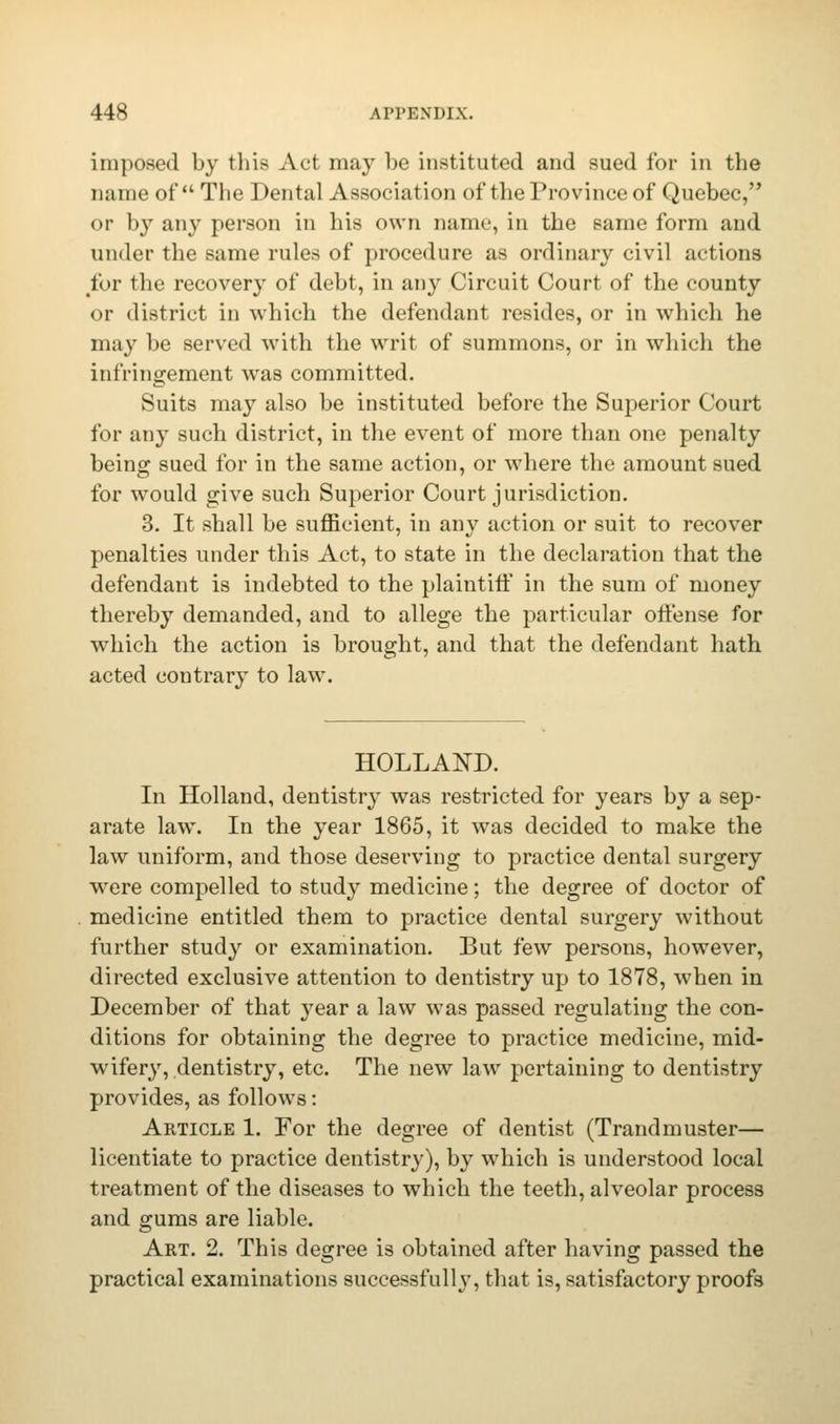 imposed by this Act may be instituted and sued for in the name of The Dental Association of the Province of Quebec, or by any person in his own name, in the same form and under the same rules of procedure as ordinary civil actions for the recovery of debt, in any Circuit Court of the county or district in which the defendant resides, or in which he may be served with the writ of summons, or in which the infringement was committed. Suits may also be instituted before the Superior Court for any such district, in the event of more than one penalty being sued for in the same action, or where the amount sued for would give such Superior Court jurisdiction. 3. It shall be sufficient, in any action or suit to recover penalties under this Act, to state in the declaration that the defendant is indebted to the plaintiff in the sum of money thereby demanded, and to allege the particular offense for which the action is brought, and that the defendant hath acted contrary to law. HOLLAND. In Holland, dentistry was restricted for years by a sep- arate law. In the year 1865, it was decided to make the law uniform, and those deseiwing to practice dental surgery were compelled to study medicine; the degree of doctor of medicine entitled them to practice dental surgery without further study or examination. But few persons, however, directed exclusive attention to dentistry up to 1878, when in December of that year a law was passed regulating the con- ditions for obtaining the degree to practice medicine, mid- wifery, dentistry, etc. The new law pertaining to dentistry provides, as follows: Article 1. For the degree of dentist (Trandmuster— licentiate to practice dentistry), by which is understood local treatment of the diseases to which the teeth, alveolar process and gums are liable. Art. 2. This degree is obtained after having passed the practical examinations successfully, that is, satisfactory proofs