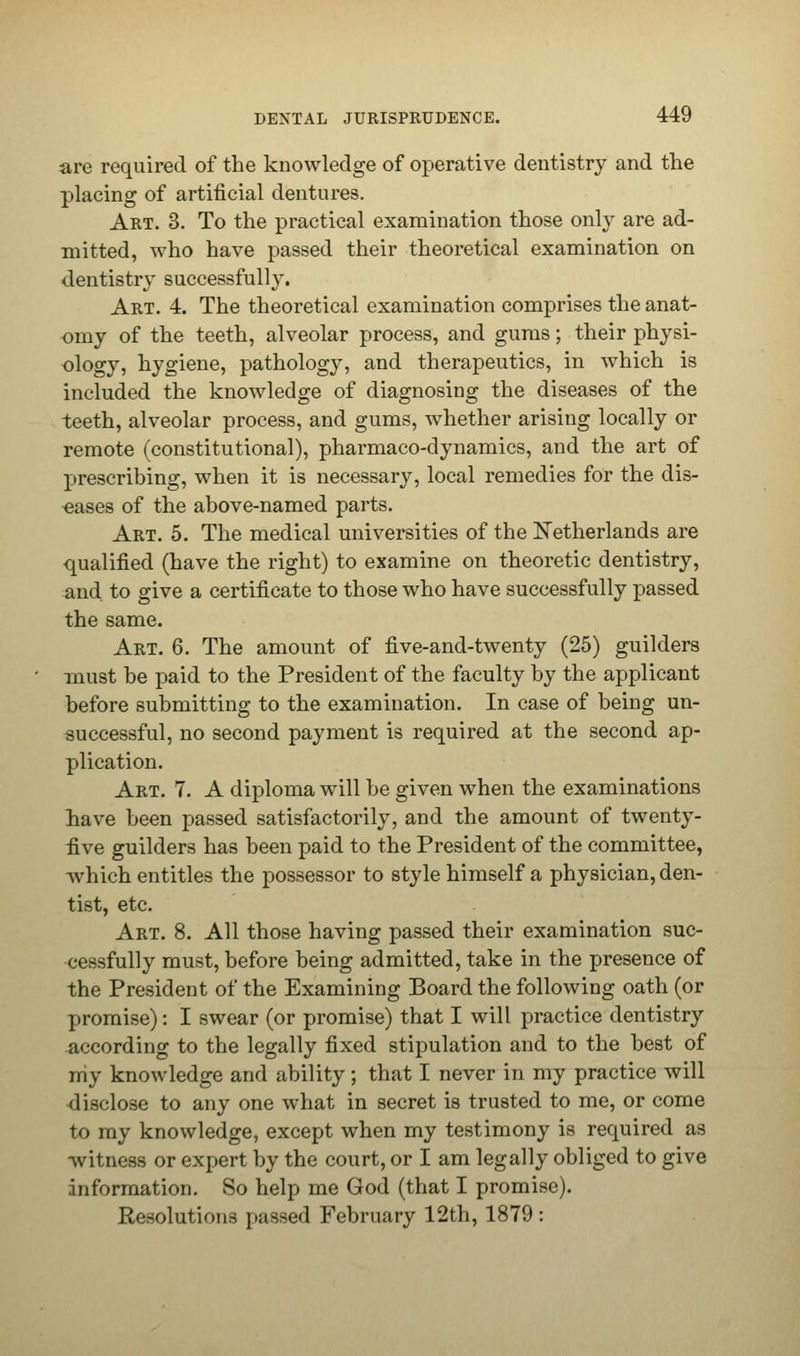 are required of the knowledge of operative dentistry and the placing of artificial dentures. Art. 3. To the practical examination those only are ad- mitted, who have passed their theoretical examination on dentistry successfully. Art. 4. The theoretical examination comprises the anat- omy of the teeth, alveolar process, and gums; their physi- ology, hygiene, pathology, and therapeutics, in which is included the knowledge of diagnosing the diseases of the teeth, alveolar process, and gums, whether arising locally or remote (constitutional), pharmaco-dynamics, and the art of prescribing, when it is necessary, local remedies for the dis- eases of the above-named parts. Art. 5. The medical universities of the Netherlands are qualified (have the right) to examine on theoretic dentistry, and to give a certificate to those who have successfully passed the same. Art. 6. The amount of five-and-twenty (25) guilders must be paid to the President of the faculty by the applicant before submitting to the examination. In case of being un- successful, no second payment is required at the second ap- plication. Art. 7. A diploma will be given when the examinations have been passed satisfactorily, and the amount of twenty- five guilders has been paid to the President of the committee, which entitles the possessor to style himself a physician, den- tist, etc. Art. 8. All those having passed their examination suc- cessfully must, before being admitted, take in the presence of the President of the Examining Board the following oath (or promise): I swear (or promise) that I will practice dentistry according to the legally fixed stipulation and to the best of niy knowledge and ability ; that I never in my practice will disclose to any one what in secret is trusted to me, or come to my knowledge, except when my testimony is required as witness or expert by the court, or I am legally obliged to give information. So help me God (that I promise). Resolutions passed February 12th, 1879: