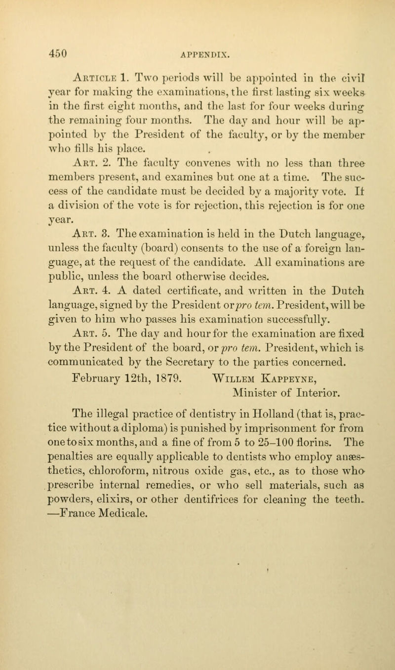 Article 1. Two periods will be appointed in the civil year for making the examinations, the first lasting six weeks- in the first eight months, and the last for four weeks during the remaining four months. The day and hour will be ap- pointed by the President of the faculty, or by the member who tills his place. Art. 2. The faculty convenes with no less than three members present, and examines but one at a time. The suc- cess of the candidate must be decided by a majority vote. It a division of the vote is for rejection, this rejection is for one year. Art. 3. The examination is held in the Dutch language,, unless the faculty (board) consents to the use of a foreign lan- guage, at the request of the candidate. All examinations are public, unless the board otherwise decides. Art. 4. A dated certificate, and written in the Dutch language, signed by the President or pro tern. President, will be given to him who passes his examination successfully. Art. 5. The day and hour for the examination are fixed by the President of the board, or pro tern. President, which is communicated by the Secretary to the parties concerned. February 12th, 1879. Willem Kappeyne, Minister of Interior. The illegal practice of dentistry in Holland (that is, prac- tice without a diploma) is punished by imprisonment for from one to six months, and a fine of from 5 to 25-100 florins. The penalties are equally applicable to dentists who employ anaes- thetics, chloroform, nitrous oxide gas, etc., as to those who- prescribe internal remedies, or who sell materials, such as powders, elixirs, or other dentifrices for cleaning the teeth. —France Medicale.