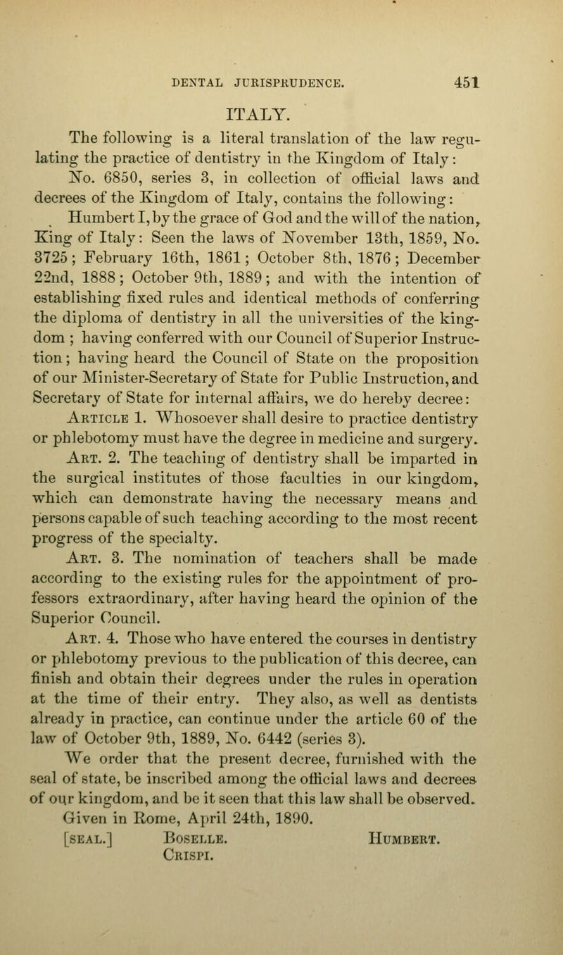 ITALY. The following is a literal translation of the law regu- lating the practice of dentistry in the Kingdom of Italy: No. 6850, series 3, in collection of official laws and decrees of the Kingdom of Italy, contains the following: Humbert I, by the grace of God and the will of the nation. King of Italy: Seen the laws of November 13th, 1859, No. 3725 ; February 16th, 1861; October 8th, 1876; December 22nd, 1888; October 9th, 1889; and with the intention of establishing fixed rules and identical methods of conferring: the diploma of dentistry in all the universities of the king- dom ; having conferred with our Council of Superior Instruc- tion ; having heard the Council of State on the proposition of our Minister-Secretary of State for Public Instruction, and Secretary of State for internal affairs, we do hereby decree: Article 1. Whosoever shall desire to practice dentistry or phlebotomy must have the degree in medicine and surgery. Art. 2. The teaching of dentistry shall be imparted in the surgical institutes of those faculties in our kingdomy which can demonstrate having the necessary means and. persons capable of such teaching according to the most recent progress of the specialty. Art. 3. The nomination of teachers shall be made according to the existing rules for the appointment of pro- fessors extraordinary, after having heard the opinion of the Superior Council. Art. 4. Those who have entered the courses in dentistry or phlebotomy previous to the publication of this decree, can finish and obtain their degrees under the rules in operation at the time of their entry. They also, as well as dentists already in practice, can continue under the article 60 of the law of October 9th, 1889, No. 6442 (series 3). We order that the present decree, furnished with the seal of state, be inscribed among the official laws and decrees- of our kingdom, and be it seen that this law shall be observed. Given in Rome, April 24th, 1890. [seal.] Boselle. Humbert. Cbispl