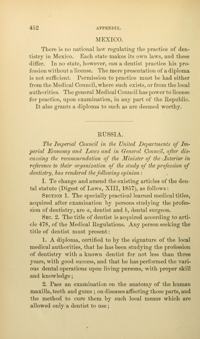 MEXICO. There is no national law regulating the practice of den- tistry in Mexico. Each state makes its own laws, and these differ. In no state, however, can a dentist practice his pro- fession without a license. The mere presentation of a diploma is not sufficient. Permission to practice must be had either from the Medical Council, where such exists, or from the local authorities. The general Medical Council has power to license for practice, upon examination, in any part of the Republic. It also grants a diploma to such as are deemed worthy. RUSSIA. The Imperial Council in the United Departments of Im- perial Economy and Laws and in General Council, after dis- cussing the recommendation of the Minister of the Interior in reference to their organization of the study of the profession of dentistry, has rendered the following opinion: I. To change and amend the existing articles of the den- tal statute (Digest of Laws, XIII, 1857), as follows: Section 1. The specially practical learned medical titles, acquired after examination by persons studying the profes- sion of dentistry, are a, dentist and 6, dental surgeon. Sec. 2. The title of dentist is acquired according to arti- •cle 478, of the Medical Regulations. Any person seeking the title of dentist must present: 1. A diploma, certified to by the signature of the local medical authorities, that he has been studying the profession of dentistry with a known dentist for not less than three years, with good success, and that he has performed the vari- ous dental operations upon living persons, with proper skill and knowledge; 2. Pass an examination on the anatomy of the human maxilla, teeth and gums ; on diseases affecting those parts, and the method to cure them by such local means which are allowed only a dentist to use ;