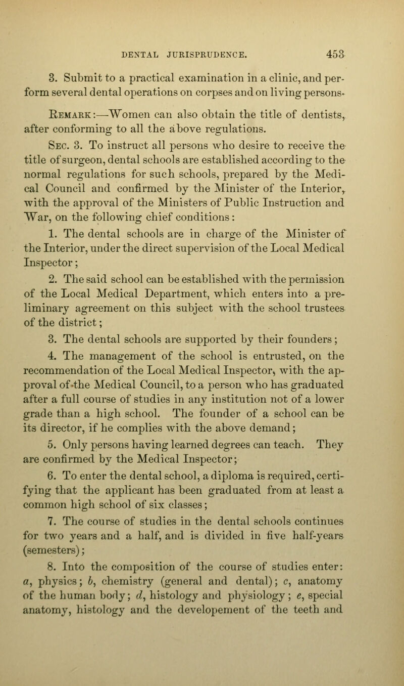3. Submit to a practical examination in a clinic, and per- form several dental operations on corpses and on living persons- Remark :—Women can also obtain the title of dentists, after conforming to all the above regulations. Sec. 3. To instruct all persons who desire to receive the title of surgeon, dental schools are established according to the normal regulations for such schools, prepared by the Medi- cal Council and confirmed by the Minister of the Interiorr with the approval of the Ministers of Public Instruction and War, on the following chief conditions: 1. The dental schools are in charge of the Minister of the Interior, under the direct supervision of the Local Medical Inspector; 2. The said school can be established with the permission of the Local Medical Department, which enters into a pre- liminary agreement on this subject with the school trustees of the district; 3. The dental schools are supported by their founders; 4. The management of the school is entrusted, on the recommendation of the Local Medical Inspector^ with the ap- proval of-the Medical Council, to a person who has graduated after a full course of studies in any institution not of a lower grade than a high school. The founder of a school can be its director, if he complies with the above demand; 5. Only persons having learned degrees can teach. They are confirmed by the Medical Inspector; 6. To enter the dental school, a diploma is required, certi- fying that the applicant has been graduated from at least a common high school of six classes; 7. The course of studies in the dental schools continues for two years and a half, and is divided in five half-years (semesters); 8. Into the composition of the course of studies enter: «, physics; 6, chemistry (general and dental); c, anatomy of the human body; c/, histology and physiology ; e, special anatomy, histology and the developement of the teeth and