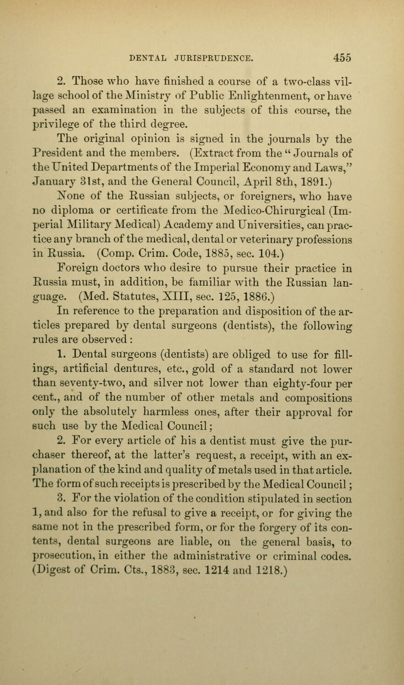 2. Those who have finished a course of a two-class vil- lage school of the Ministry of Public Enlightenment, or have passed an examination in the subjects of this course, the privilege of the third degree. The original opinion is signed in the journals by the President and the members. (Extract from the  Journals of the United Departments of the Imperial Economy and Laws, January 31st, and the General Council, April 8th, 1891.) Xone of the Russian subjects, or foreigners, who have no diploma or certificate from the Medico-Chirurgical (Im- perial Military Medical) Academy and Universities, can prac- tice any branch of the medical, dental or veterinary professions in Russia. (Comp. Crim. Code, 1885, sec. 104.) Foreign doctors who desire to pursue their practice in Russia must, in addition, be familiar with the Russian lan- guage. (Med. Statutes, XIII, sec. 125, 1886.) In reference to the preparation and disposition of the ar- ticles prepared by dental surgeons (dentists), the following rules are observed: 1. Dental surgeons (dentists) are obliged to use for fill- ings, artificial dentures, etc., gold of a standard not lower than seventy-two, and silver not lower than eighty-four per cent., and of the number of other metals and compositions only the absolutely harmless ones, after their approval for such use by the Medical Council; 2. For every article of his a dentist must give the pur- chaser thereof, at the latter's request, a receipt, with an ex- planation of the kind and quality of metals used in that article. The form of such receipts is prescribed by the Medical Council; 3. For the violation of the condition stipulated in section 1, and also for the refusal to give a receipt, or for giving the same not in the prescribed form, or for the forgery of its con- tents, dental surgeons are liable, on the general basis, to prosecution, in either the administrative or criminal codes. (Digest of Crim. Cts., 1883, sec. 1214 and 1218.)