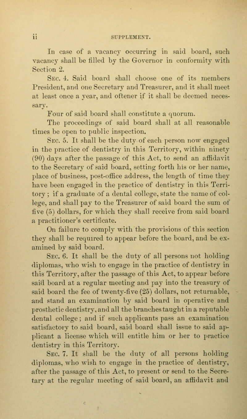 Iii case of a vacancy occurring in said board, such vacancy shall he tilled by the Governor in conformity with Section 2. Sec. 4. Said hoard shall choose one of its niemhers President, and one Secretary and Treasurer, and it shall meet at least once a year, and ot'tener if it shall be deemed neces- sary. Four of said hoard shall constitute a quorum. The proceedings of said board shall at all reasonable times be open to public inspection. Sec. 5. It shall be the duty of each person now engaged in the practice of dentistry in this Territory, within ninety (90) days after the passage of this Act, to send an affidavit to the Secretary of said board, setting forth his or her name, place of business, post-office address, the length of time they have been engaged in the practice of dentistry in this Terri- tory ; if a graduate of a dental college, state the name of col- lege, and shall pay to the Treasurer of said board the sum of five (5) dollars, for which they shall receive from said board a practitioner's certificate. On failure to comply with the provisions of this section they shall be rerpuired to appear before the board, and be ex- amined by said board. Sec 6. It shall be the duty of all persons not holding diplomas, who wish to engage in the practice of dentistry in this Territory, after the passage of this Act, to appear before said board at a regular meeting and pay into the treasury of said board the fee of twenty-five (25) dollars, not returnable, and stand an examination by said board in operative and prosthetic dentistry, and all the branches taught in a reputable dental college ; and if such applicants pass an examination satisfactory to said board, said board shall issue to said ap- plicant a license which will entitle him or her to practice dentistry in this Territory. Sec. 7. It shall be the duty of all persons holding diplomas, who wish to engage in the practice of dentistry, after the passage of this Act, to present or send to the Secre- tarv at the regular meeting of said board, an affidavit and