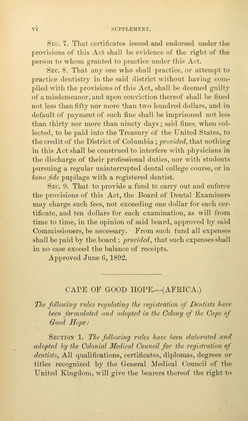 Sec. 7. That certificates issued and endorsed under the provisions of this Act shall be evidence of the right of the person to whom granted to practice under this Act. Sec. 8. That any one who shall practice, or attempt to practice dentistry in the said district without having com- plied with the provisions of this Act, shall be deemed guilty of a misdemeanor, and upon conviction thereof shall be fined not less than fifty nor more than two hundred dollars, and in default of payment of such fine shall be imprisoned not less than thirty nor more than ninety days; said fines, when col- lected, to be paid into the Treasury of the United States, to the credit of the District of Columbia; provided, that nothing in this Act shall be construed to interfere with physicians in the discharge of their professional duties, nor with students pursuing a regular uninterrupted dental college course, or in bona fide pupilage with a registered dentist. Sec 9. That to provide a fund to carry out and enforce the provisions of this Act, the Board of Dental Examiners may charge such fees, not exceeding one dollar for each cer- tificate, and ten dollars for each examination, as will from time to time, in the opinion of said board, approved by said Commissioners, be necessary. From such fund all expenses shall be paid by the board ; provided, that such expenses shall in no case exceed the balance of receipts. Approved June 6,1892. CAPE OF GOOD HOPE.—(AFRICA.) The following rules regulating the registration of Dentists have been formulated and adopted in the Colony of the Cape of Good Hope: i Section 1. The following rules have been elaborated and adopted by the Colonial Medical Council for the registration of dentists, All qualifications, certificates, diplomas, degrees or titles recognized by the General Medical Council of the United Kingdom, will give the bearers thereof the right to
