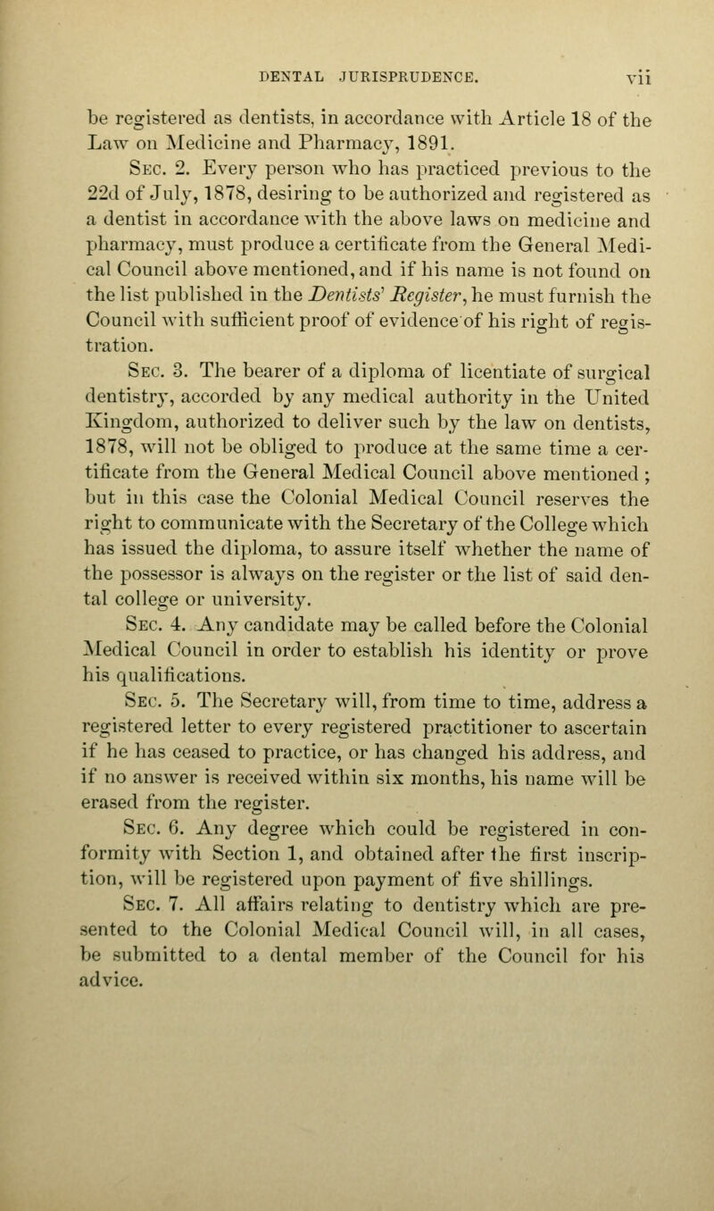 be registered as dentists, in accordance with Article 18 of the Law on Medicine and Pharmacy, 1891. Sec 2. Every person who has practiced previous to the 22d of July, 1878, desiring to be authorized and registered as a dentist in accordance with the above laws on medicine and pharmacy, must produce a certificate from the General Medi- cal Council above mentioned, and if his name is not found on the list published in the Dentists' Register, he must furnish the Council with sufficient proof of evidence of his right of regis- tration. Sec. 3. The bearer of a diploma of licentiate of surgical dentistry, accorded by any medical authority in the United Kingdom, authorized to deliver such by the law on dentists, 1878, will not be obliged to produce at the same time a cer- tificate from the General Medical Council above mentioned ; but in this case the Colonial Medical Council reserves the right to communicate with the Secretary of the College which has issued the diploma, to assure itself whether the name of the possessor is always on the register or the list of said den- tal college or university. Sec 4. Any candidate may be called before the Colonial Medical Council in order to establish his identity or prove his qualifications. Sec 5. The Secretary will, from time to time, address a registered letter to every registered practitioner to ascertain if he has ceased to practice, or has changed his address, and if no answer is received within six months, his name will be erased from the register. Sec 6. Any degree which could be registered in con- formity with Section 1, and obtained after the first inscrip- tion, will be registered upon payment of five shillings. Sec 7. All affairs relating to dentistry which are pre- sented to the Colonial Medical Council will, in all cases, be submitted to a dental member of the Council for his advice.