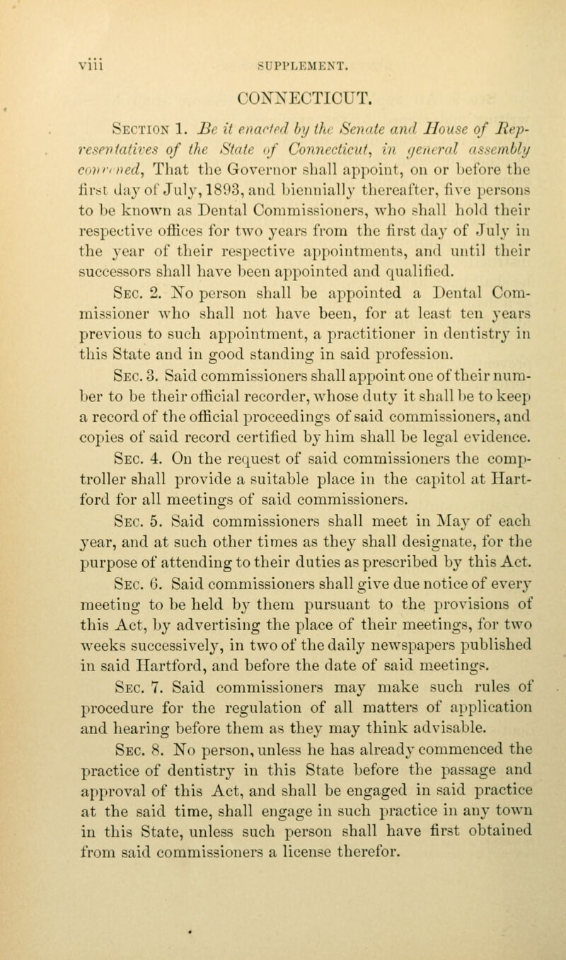 Y111 -I PPLBMBNT. CONNECTICUT. Section 1. Be it enacted by tfo Senate and House of Rep- resentatives of the State <>f Connecticut^ in general assembly convened, That the Governor shall appoint, on or before the first day of July, 1893, and biennially thereafter, five persons to be known as Dental Commissioners, who shall hold their respective offices for two years from the first day of July in the year of their respective appointments, and until their successors shall have been appointed and qualified. Sec. 2. No person shall be appointed a Dental Com- missioner who shall not have been, for at least ten years previous to such appointment, a practitioner in dentistry in this State and in good standing in said profession. Sec. 3. Said commissioners shall appoint one of their num- ber to be their official recorder, whose duty it shall be to keep a record of the official proceedings of said commissioners, and copies of said record certified by him shall be legal evidence. Sec. 4. On the request of said commissioners the comp- troller shall provide a suitable place in the capitol at Hart- ford for all meetings of said commissioners. Sec. 5. Said commissioners shall meet in May of each 3'ear, and at such other times as they shall designate, for the purpose of attending to their duties as prescribed by this Act. Sec. 6. Said commissioners shall give due notice of every meeting to be held by them pursuant to the provisions of this Act, by advertising the place of their meetings, for two weeks successively, in two of the daily newspapers published in said Hartford, and before the date of said meetings. Sec. 7. Said commissioners may make such rules of procedure for the regulation of all matters of application and hearing before them as they may think advisable. Sec. 8. No person, unless he has already commenced the practice of dentistry in this State before the passage and approval of this Act, and shall be engaged in said practice at the said time, shall engage in such practice in any town in this State, unless such person shall have first obtained from said commissioners a license therefor.