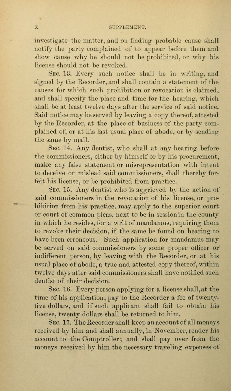 investigate the matter, and on finding probable cause shall notify the party complained of to appear before them and show cause why he should not be prohibited, or why his license should not be revoked. Sec. 13. Every such notice shall be in writing, and signed by the Recorder, and shall contain a statement of the causes for which such prohibition or revocation is claimed, and shall specify the place and time for the hearing, which shall be at least twelve days after the service of said notice. Said notice may be served by leaving a copy thereof, attested by the Recorder, at the place of business of the party com- plained of, or at his last usual place of abode, or by sending the same by mail. Sec. 14. Any dentist, who shall at any hearing before the commissioners, either by himself or by his procurement, make any false statement or misrepresentation with intent to deceive or mislead said commissioners, shall thereby for- feit his license, or be prohibited from practice. Sec. 15. Any dentist who is aggrieved by the action of said commissioners in the revocation of his license, or pro- hibition from his practice, may apply to the superior court or court of common pleas, next to be in session in the county in which he resides, for a writ of mandamus, requiring them to revoke their decision, if the same be found on hearing to have been erroneous. Such application for mandamus may be served on said commissioners by some proper officer or indifferent person, by leaving with the Recorder, or at his- usual place of abode, a true and attested copy thereof, within twelve days after said commissioners shall have notified such dentist of their decision. Sec 16. Every person applying for a license shall, at the time of his application, pay to the Recorder a fee of twenty- rive dollars, and if such applicant shall fail to obtain his license, twenty dollars shall be returned to him. Sec. 17. The Recorder shall keep an account of all moneys- received by him and shall annually, in November, render his account to the Comptroller; and shall pay over from the moneys received by him the necessary traveling expenses of