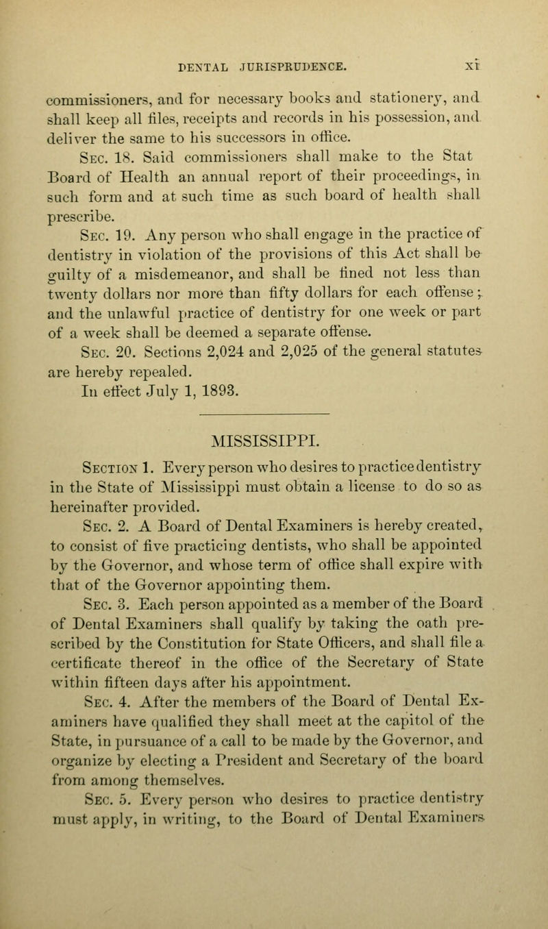 commissioners, and for necessary books and stationery, and shall keep all riles, receipts and records in his possession, and deliver the same to his successors in office. Sec. 18. Said commissioners shall make to the Stat Board of Health an annual report of their proceedings, in such form and at such time as such board of health shall prescribe. Sec 19. Any person who shall engage in the practice of dentistry in violation of the provisions of this Act shall be guilty of a misdemeanor, and shall be lined not less than twenty dollars nor more than fifty dollars for each offense;. and the unlawful practice of dentistry for one week or part of a week shall be deemed a separate offense. Sec 20. Sections 2,024 and 2,025 of the general statutes are hereby repealed. In effect July 1, 1893. MISSISSIPPI. Section 1. Every person who desires to practice dentistry in the State of Mississippi must obtain a license to do so as hereinafter provided. Sec 2. A Board of Dental Examiners is hereby created, to consist of five practicing dentists, who shall be appointed by the Governor, and whose term of office shall expire with that of the Governor appointing them. Sec 3. Each person appointed as a member of the Board of Dental Examiners shall qualify by taking the oath pre- scribed by the Constitution for State Officers, and shall file a certificate thereof in the office of the Secretary of State within fifteen days after his appointment. Sec 4. After the members of the Board of Dental Ex- aminers have qualified they shall meet at the capitol of the State, in pursuance of a call to be made by the Governor, and organize by electing a President and Secretary of the board from among themselves. Sec 5. Every person who desires to practice dentistry must apply, in writing, to the Board of Dental Examiners