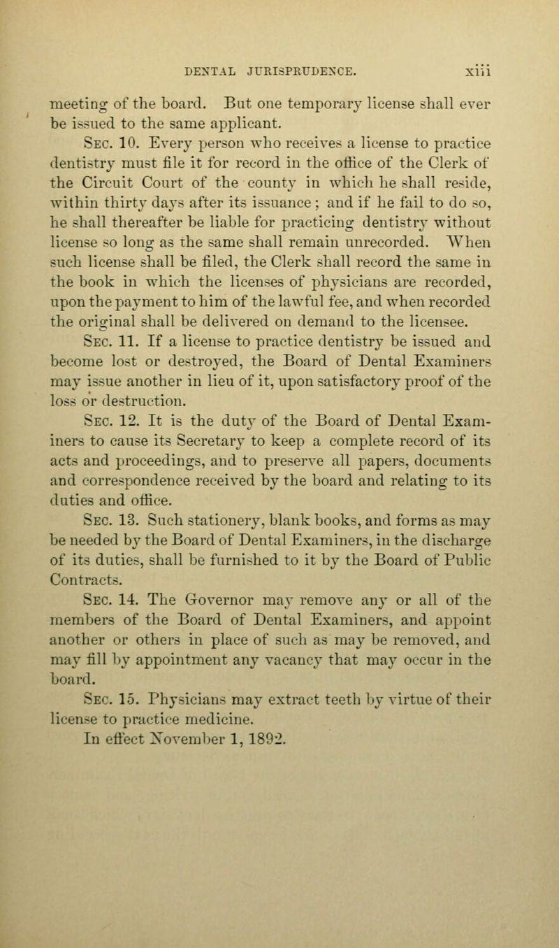 meeting of the board. But one temporary license shall ever be issued to the same applicant. Sec. 10. Every person who receives a license to practice dentistry must file it for record in the office of the Clerk of the Circuit Court of the county in which he shall reside, within thirty days after its issuance ; and if he fail to do so, he shall thereafter be liable for practicing dentistry without license so long as the same shall remain unrecorded. When such license shall be filed, the Clerk shall record the same in the book in which the licenses of physicians are recorded, upon the payment to him of the lawful fee, and when recorded the original shall be delivered on demand to the licensee. Sec 11. If a license to practice dentistry be issued and become lost or destroyed, the Board of Dental Examiners may issue another in lieu of it, upon satisfactory proof of the loss or destruction. Sec 12. It is the duty of the Board of Dental Exam- iners to cause its Secretary to keep a complete record of its acts and proceedings, and to preserve all papers, documents and correspondence received by the board and relating to its duties and office. Sec 13. Such stationery, blank books, and forms as may be needed by the Board of Dental Examiners, in the discharge of its duties, shall be furnished to it by the Board of Public Contracts. Sec 14. The Governor may remove any or all of the members of the Board of Dental Examiners, and appoint another or others in place of such as may be removed, and may fill by appointment any vacancy that ma}' occur in the board. Sec 15. Physicians may extract teeth by virtue of their license to practice medicine. In effect Xovember 1, 1892.