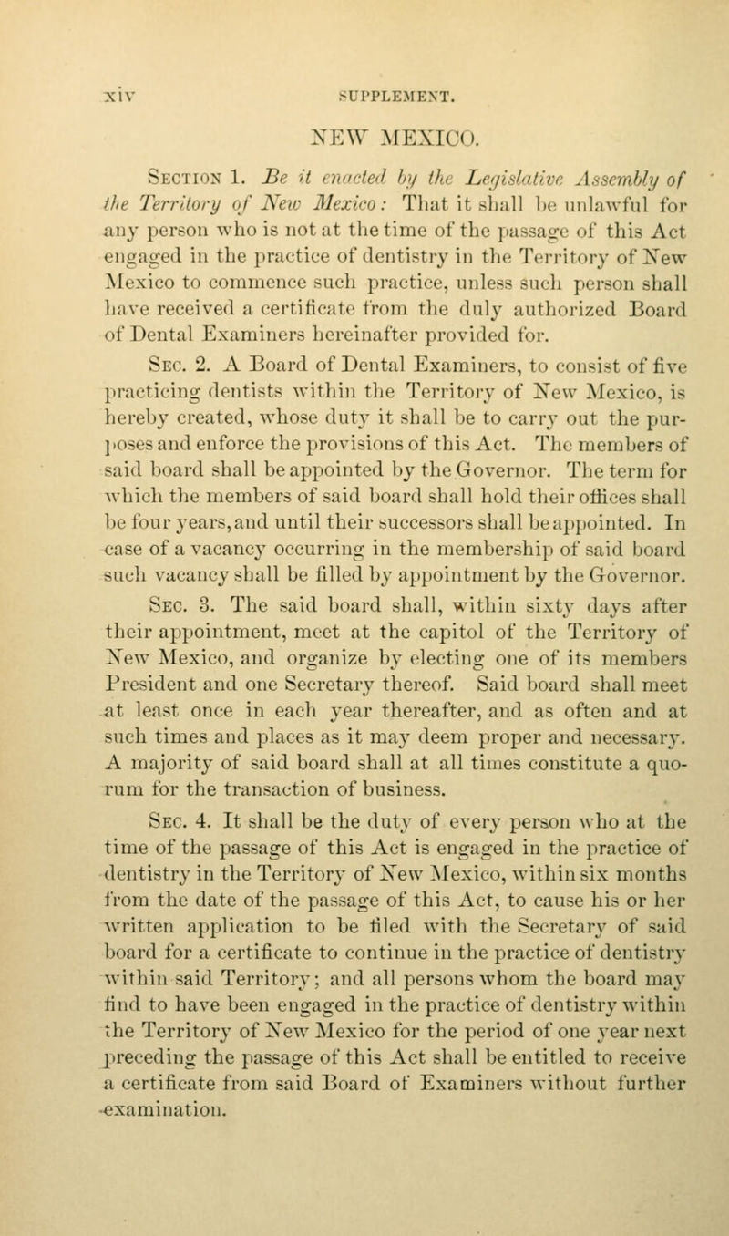 NEW MEXICO. Section 1. Be it > nacted by th Legislative Assembly of the Territory of New Mexico: That it shall be unlawful for any person who is not at the time of the passage of this Act engaged in the practice of dentistry in the Territory of Xew Mexico to commence such practice, unless such person shall have received a certificate from the duly authorized Board of Dental Examiners hereinafter provided for. Sec. 2. A Board of Dental Examiners, to consist of five practicing dentists within the Territory of Xew Mexico, is hereby created, whose duty it shall he to carry out the pur- poses and enforce the provisions of this Act. The members of said hoard shall be appointed by the Governor. The term for which the members of said board shall hold their offices shall be four years, and until their successors shall be appointed. In case of a vacancy occurring in the membership of said board such vacancy shall be filled by appointment by the Governor. Sec 3. The said board shall, within sixty days after their appointment, meet at the capitol of the Territory of Xew Mexico, and organize by electing one of its members President and one Secretary thereof. Said board shall meet at least once in each year thereafter, and as often and at such times and places as it may deem proper and necessary. A majority of said board shall at all times constitute a quo- rum for the transaction of business. Sec 4. It shall be the duty of every person who at the time of the passage of this Act is engaged in the practice of dentistry in the Territory of Xew Mexico, within six months from the date of the passage of this Act, to cause his or her written application to be tiled with the Secretary of said board for a certificate to continue in the practice of dentistry within said Territory; and all persons whom the board may find to have been engaged in the practice of dentistry within the Territory of Xew Mexico for the period of one year next preceding the passage of this Act shall be entitled to receive a certificate from said Board of Examiners without further examination.