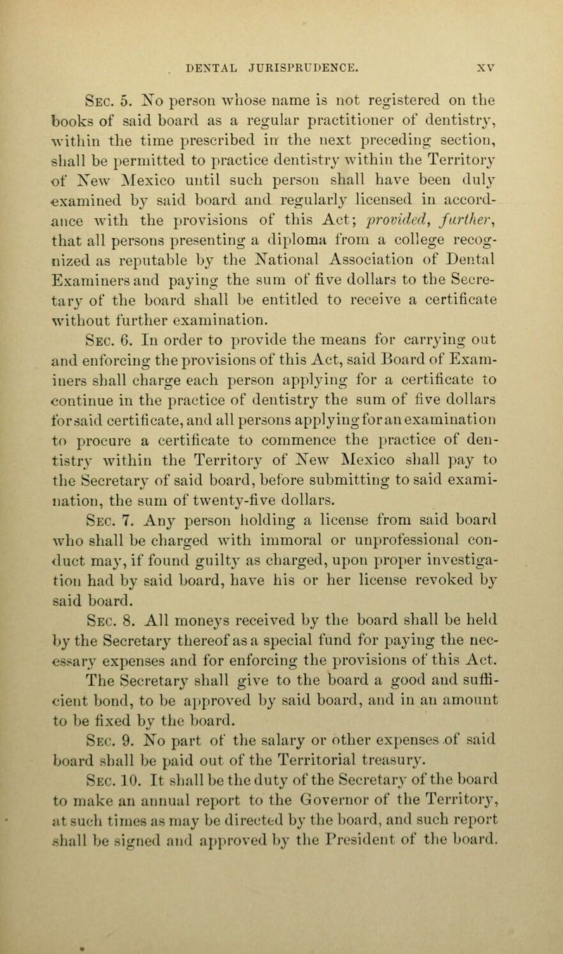 Sec. 5. No person whose name is not registered on the books of said board as a regular practitioner of dentistry, within the time prescribed in the next preceding section, shall be permitted to practice dentistry within the Territory of New Mexico until such person shall have been duly examined hy said board and regularly licensed in accord- ance with the provisions of this Act; provided, farther, that all persons presenting a diploma from a college recog- nized as reputable by the National Association of Dental Examiners and paying the sum of five dollars to the Secre- tary of the board shall be entitled to receive a certificate without further examination. Sec 6. In order to provide the means for carrying out and enforcing the provisions of this Act, said Board of Exam- iners shall charge each person applying for a certificate to continue in the practice of dentistry the sum of five dollars for said certificate, and all persons applyingfor an examination to procure a certificate to commence the practice of den- tistry within the Territory of New Mexico shall pay to the Secretary of said board, before submitting to said exami- nation, the sum of twenty-five dollars. Sec 7. Any person holding a license from said board who shall be charged with immoral or unprofessional con- duct may, if found guilty as charged, upon proper investiga- tion had by said board, have his or her license revoked by said board. Sec 8. All moneys received by the board shall be held by the Secretary thereof as a special fund for paying the nec- essary expenses and for enforcing the provisions of this Act. The Secretary shall give to the board a good and suffi- cient bond, to be approved by said board, and in an amount to be fixed by the board. Sec 9. No part of the salary or other expenses of said board shall be paid out of the Territorial treasury. Sec 10. It shall be the duty of the Secretary of the board to make an annual report to the Governor of the Territory, ;it such times as may be directed by the board, and such report shall be Bigned and approved by the President of the board.