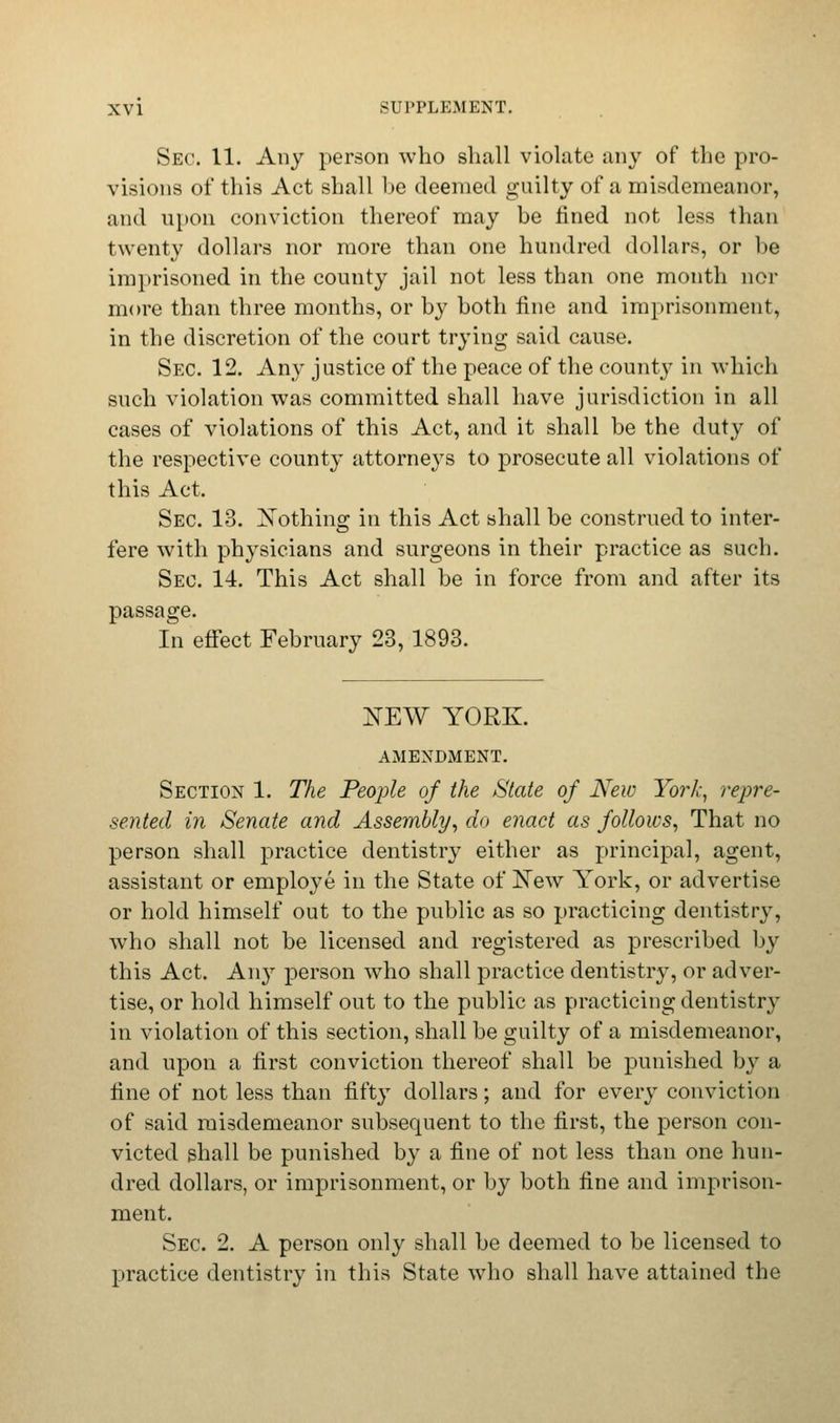 Sec. 11. Any person who shall violate any of the pro- visions of this Act shall be deemed guilty of a misdemeanor, and upon conviction thereof may be fined not less than twenty dollars nor more than one hundred dollars, or he imprisoned in the county jail not less than one month nor more than three months, or by both fine and imprisonment, in the discretion of the court trying said cause. Sec. 12. Any justice of the peace of the county in which such violation was committed shall have jurisdiction in all cases of violations of this Act, and it shall be the duty of the respective county attorneys to prosecute all violations of this Act. Sec 13. Nothing in this Act shall be construed to inter- fere with physicians and surgeons in their practice as such. Sec 14. This Act shall be in force from and after its passage. In effect February 23, 1893. NEW YORK. AMENDMENT. Section 1. The People of the State of New York, repre- sented in Senate and Assembly, do enact as follows, That no person shall practice dentistry either as principal, agent, assistant or employe in the State of New York, or advertise or hold himself out to the public as so practicing dentistry, who shall not be licensed and registered as prescribed by this Act. Any person who shall practice dentistry, or adver- tise, or hold himself out to the public as practicing dentistry in violation of this section, shall be guilty of a misdemeanor, and upon a first conviction thereof shall be punished by a fine of not less than fifty dollars; and for every conviction of said misdemeanor subsequent to the first, the person con- victed shall be punished by a fine of not less than one hun- dred dollars, or imprisonment, or by both fine and imprison- ment. Sec 2. A person only shall be deemed to be licensed to practice dentistry in this State who shall have attained the