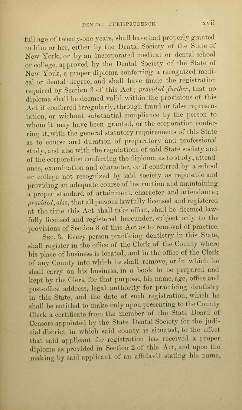 full age of twenty-one years, shall have had properly granted to him or her, either by the Dental Society of the State of New York, or by an incorporated medical or dental school or college, approved by the Dental Society of the State of New York, a proper diploma conferring a recognized medi- cal or dental degree, and shall have made the registration required by Section 3 of this Act; provided farther, that no diploma shall be deemed valid within the provisions of this Act if conferred irregularly, through fraud or false represen- tation, or without substantial compliance by the person to whom it may have been granted, or the corporation confer- ring it, with the general statutory requirements of this State as to course and duration of preparatory and professional study, and also with the regulations of said State society and of the corporation conferring the diploma as to study, attend- ance, examination and character, or if conferred by a school or college not recognized by said society as reputable and providing an adequate course of insi ruction and maintaining a proper standard of attainment, character and attendance; provided, also, that all persons lawfully licensed and registered at the time this Act shall take effect, shall be deemed law- fully licensed and registered hereunder, subject only to the provisions of Section 3 of this Act as to removal of practice. Sec. 3. Every person practicing dentistry in this State, shall register in the office of the Clerk of the County where his place of business is located, and in the office of the Clerk of any County into which he shall remove, or in which he shall carry on his business, in a book to be prepared and kept by the Clerk for that purpose, his name, age, office and post-office address, legal authority for practicing dentistry in this State, and the date of such registration, which he shall be entitled to make only upon presenting to the County Clerk a certificate from the member of the State Board of Censors appointed by the State Dental Society for the judi- cial district in which said county is situated, to the effect that said applicant for registration has received a proper diploma as provided iii Section 2 of this Act, and upon the making by said applicant of an affidavit stating his name,