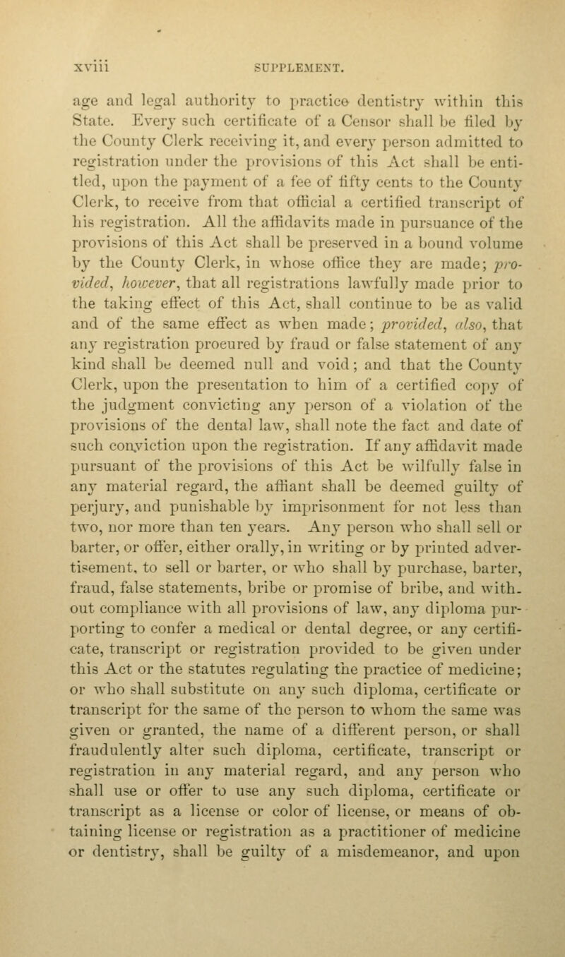 age and legal authority to practice dentistry within this State Every such certificate of a Censor shall be filed by the County Clerk receiving it, and every person admitted to registration under the provisions of this Act shall be enti- tled, upon the payment of a fee of fifty cents to the County Clerk, to receive from that official a certified transcript of his registration. All the affidavits made in pursuance of the provisions of this Act shall be preserved in a bound volume by the County Clerk, in whose office they are made; pro- vided, however, that all registrations lawfully made prior to the taking effect of this Act, shall continue to be as valid and of the same effect as when made; provided, also, that any registration procured by fraud or false statement of any kind shall be deemed null and void; and that the County Clerk, upon the presentation to him of a certified copy of the judgment convicting any person of a violation of the provisions of the dental law, shall note the fact and date of such conviction upon the registration. If any affidavit made pursuant of the provisions of this Act be wilfully false in any material regard, the affiant shall be deemed guilty of perjury, and punishable by imprisonment for not less than two, nor more than ten years. Any person who shall sell or barter, or offer, either orally, in writing or by printed adver- tisement, to sell or barter, or who shall by purchase, barter, fraud, false statements, bribe or promise of bribe, and with. out compliance with all provisions of law, any diploma pur- porting to confer a medical or dental degree, or any certifi- cate, transcript or registration provided to be given under this Act or the statutes regulating the practice of medicine; or who shall substitute on any such diploma, certificate or transcript for the same of the person to whom the same was given or granted, the name of a different person, or shall fraudulently alter such diploma, certificate, transcript or registration in any material regard, and any person who shall use or offer to use any such diploma, certificate or transcript as a license or color of license, or means of ob- taining license or registration as a practitioner of medicine or dentistry, shall be guilty of a misdemeanor, and upon