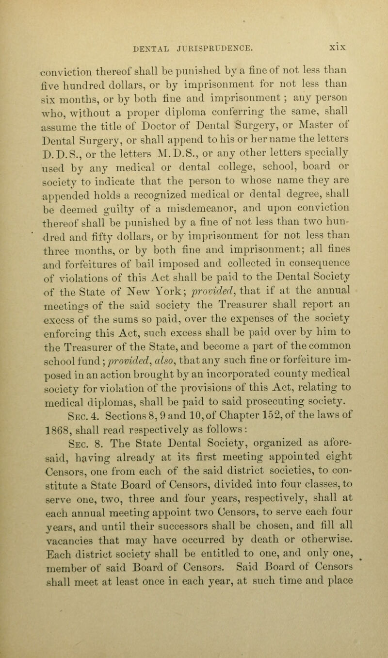 conviction thereof shall be punished by a fine of not less than five hundred dollars, or by imprisonment for not less than six months, or by both fine and imprisonment ; any person who, without a proper diploma conferring the same, shall assume the title of Doctor of Dental Surgery, or Master of Dental Surgery, or shall append to his or her name the letters D.D.S., or the letters M.D.S., or any other letters specially used by any medical or dental college, school, board or society to indicate that the person to whose name they are appended holds a recognized medical or dental degree, shall be deemed guilty of a misdemeanor, and upon conviction thereof shall be punished by a fine of not less than two hun- dred and fifty dollars, or by imprisonment for not less than three months, or by both fine and imprisonment; all fines and forfeitures of bail imposed and collected in consequence of violations of this Act shall be paid to the Dental Society of the State of New York; provided, that if at the annual meetings of the said society the Treasurer shall report an excess of the sums so paid, over the expenses of the society enforcing this Act, such excess shall be paid over by him to the Treasurer of the State, and become a part of the common school fund; provided, also, that any such fine or forfeiture im- posed in an action brought by an incorporated county medical society for violation of the provisions of this Act, relating to medical diplomas, shall be paid to said prosecuting society. Sec. 4. Sections 8,9 and 10,of Chapter 152, of the laws of 1868, shall read respectively as follows: Sec 8. The State Dental Society, organized as afore- said, having already at its first meeting appointed eight Censors, one from each of the said district societies, to con- stitute a State Board of Censors, divided into four classes, to serve one, two, three and four years, respectively, shall at each annual meeting appoint two Censors, to serve each four years, and until their successors shall be chosen, and fill all vacancies that may have occurred by death or otherwise. Each district society shall be entitled to one, and only one, member of said Board of Censors. Said Board of Censors -hall meet at least once in each year, at such time and place