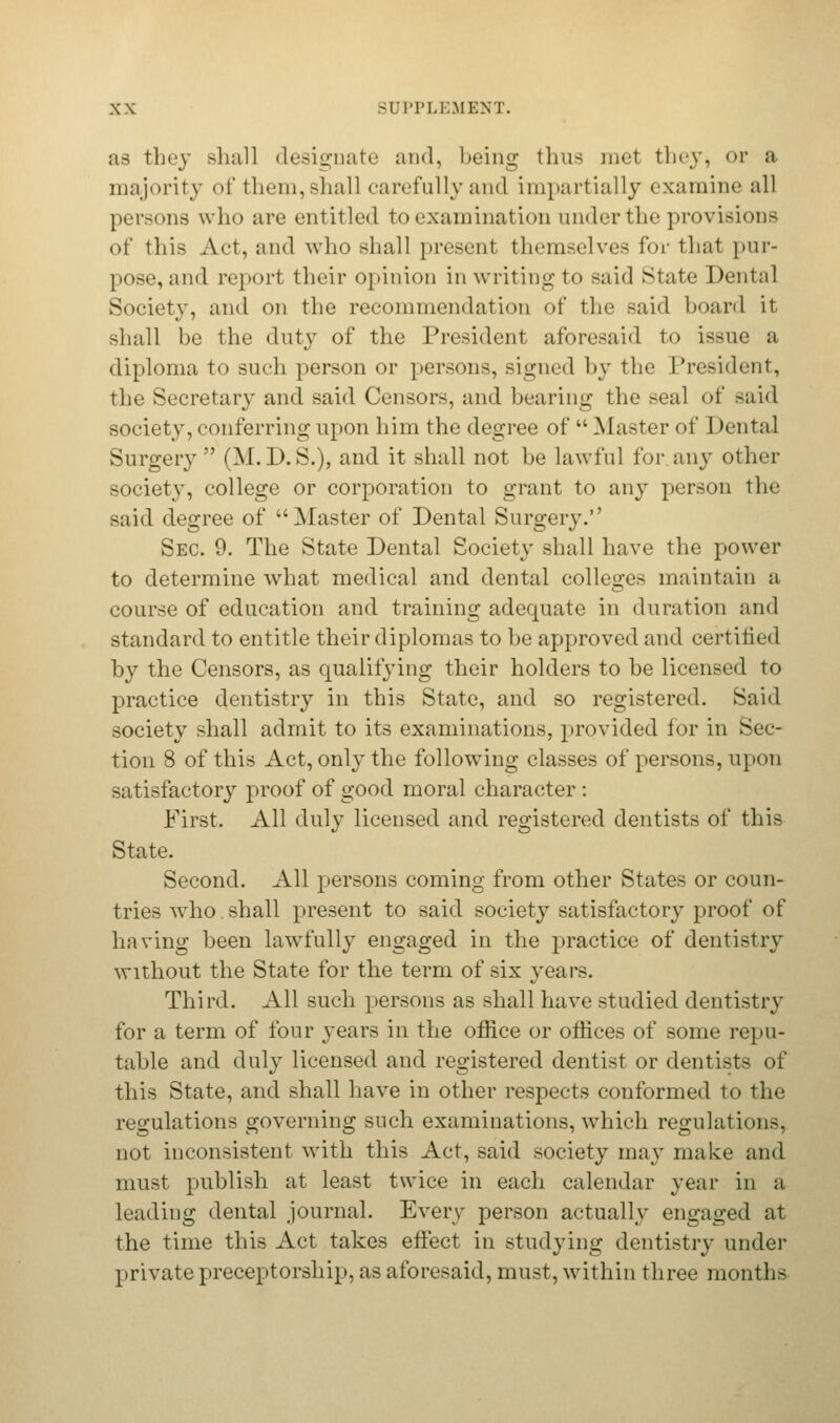 as they shall designate and, being thus met they, or a majority of them, Bhall carefully and impartially examine all persons who are entitled to examination under the provisions of this Act, and who shall present themselves for that pur- pose, and report their opinion in writing to said State Dental Society, and on the recommendation of the said board it shall be the duty of the President aforesaid to issue a diploma to such person or persons, signed by the President, the Secretary and said Censors, and bearing the seal of said society, conferring upon him the degree of  Master of Dental Surgery (M.D.S.), and it shall not be lawful for any other society, college or corporation to grant to any person the said degree of Master of Dental Surgery. Sec. 9. The State Dental Society shall have the power to determine what medical and dental colleges maintain a course of education and training adequate in duration and standard to entitle their diplomas to be approved and certi lied by the Censors, as qualifying their holders to be licensed to practice dentistry in this State, and so registered. Said society shall admit to its examinations, provided for in Sec- tion 8 of this Act, only the following classes of persons, upon satisfactory proof of good moral character : First. All duly licensed and registered dentists of this State. Second. All persons coming from other States or coun- tries who. shall present to said society satisfactory proof of having been lawfully engaged in the practice of dentistry without the State for the term of six years. Third. All such persons as shall have studied dentistry for a term of four years in the office or offices of some repu- table and duly licensed and registered dentist or dentists of this State, and shall have in other respects conformed to the regulations governing such examinations, which regulations, not inconsistent with this Act, said society may make and must publish at least twice in each calendar year in a leading dental journal. Every person actually engaged at the time this Act takes effect in studying dentistry under private preceptorship, as aforesaid, must, within three months