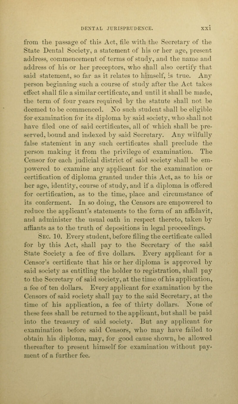 from the passage of this Act, file with the Secretary of the State Dental Society, a statement of his or her age, present address, commencement of terms of study, and the name and address of his or her preceptors, who shall also certify that said statement, so far as it relates to himself, is true. Any person beginning such a course of study after the Act takes effect shall file a similar certificate, and until it shall be made, the term of four years required by the statute shall not be deemed to be commenced. !No such student shall be eligible for examination for its diploma by said society, who shall not have filed one of said certificates, all of which shall be pre- served, bound and indexed by said Secretary. Any wilfully false statement in any such certificates shall preclude the person making it from the privilege of examination. The Censor for each judicial district of said society shall be em- powered to examine any applicant for the examination or certification of diploma granted under this Act, as to his or her age, identity, course of study, and if a diploma is offered for certification, as to the time, place and circumstance of its conferment. In so doing, the Censors are empowered to reduce the applicant's statements to the form of an affidavit, and administer the usual oath in respect thereto, taken by affiants as to the truth of depositions in legal proceedings. Sec. 10. Every student, before filing the certificate called for by this Act, shall pay to the Secretary of the said State Society a fee of five dollars. Every applicant for a Censor's certificate that his or her diploma is approved by said society as entitling the holder to registration, shall pay to the Secretary of said society, at the time of his application, a fee of ten dollars. Every applicant for examination by the Censors of said eociety shall pay to the said Secretary, at the time of his application, a fee of thirty dollars. Xone of these fees shall be returned to the applicant, but shall be paid into the treasury of said society. J3ut any applicant, for examination before said Censors, who may have failed to obtain his diploma, may, for good cause shown, be allowed thereafter to present himself for examination without pay- ment of a further fee.
