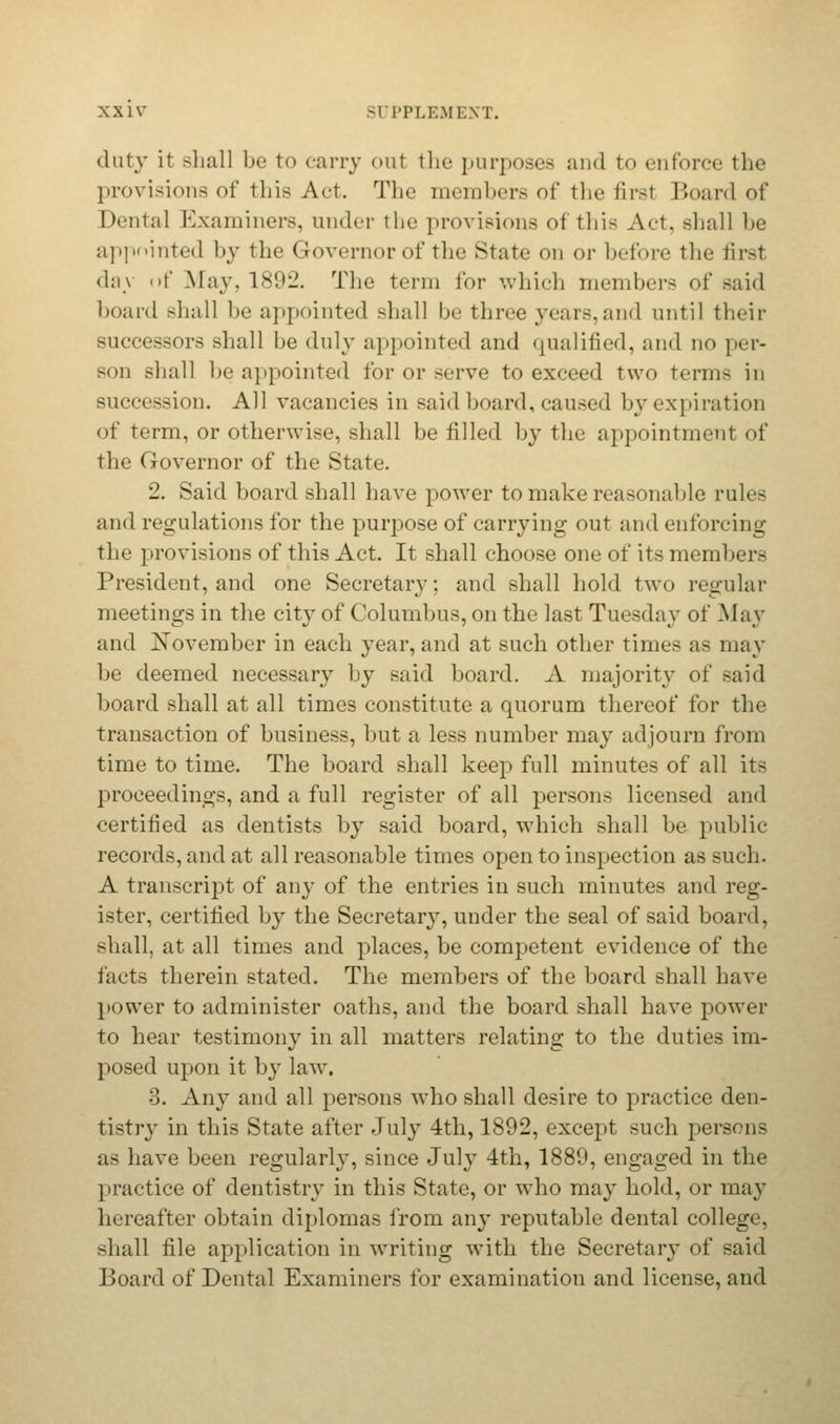 duty it shall be to carry out the purposes and to enforce the provisions of this Act. The members of the firsl Board of Dental Examiners, under the provisions of this Act, shall be appointed by the Governor of the State on or before the first day of May. 1892. The term for which members of said board shall be appointed shall be three years, and until then- successors shall be duly appointed and qualified, and no per- bod shall be appointed for or serve to exceed two terms in succession. All vacancies in said hoard, caused by expiration of term, or otherwise, shall be filled by the appointment of the Governor of the State. 2. Said board shall have power to make reasonable rule- and regulations for the purpose of carrying out and enforcing the provisions of this Act. It shall choose one of its members President, and one Secretary: and shall hold two regular meetings in the city of Columbus, on the last Tuesday of May and November in each year, and at such other times as may be deemed necessary by said board. A majority of said board shall at all times constitute a quorum thereof for the transaction of business, hut a less number may adjourn from time to time. The board shall keep full minutes of all its proceedings, and a full register of all persons licensed and certified as dentists by said board, which shall be public records, and at all reasonable times open to inspection as such. A transcript of any of the entries in such minutes and reg- ister, certified by the Secretary, under the seal of said board, shall, at all times and places, be competent evidence of the facts therein stated. The members of the board shall have power to administer oaths, and the board shall have power to hear testimony- in all matters relating to the duties im- posed upon it by law. 3. Any and all persons who shall desire to practice den- tistry in this State after July 4th, 1892, except such pers. as as have been regularly, since July 4th, 1889, engaged in the practice of dentistry in this State, or who may hold, or may hereafter obtain diplomas from any reputable dental college, shall file application in writing with the Secretary of said Board of Dental Examiners for examination and license, and
