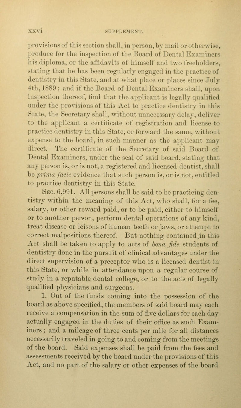 provisions of this section shall, in person, by mail or otherwise, produce for the inspection of the Board of Dental Examiners his diploma, or the affidavits of himself and two freeholders, stating that he has been regularly engaged in the practiceof dentistry in this State, and at what place or places since July 4th, 1889; and if the Board of Dental Examiners Bhall, upon inspection thereof, find that the applicant is legally qualified under the provisions of this Act to practice dentistry in This State, the Secretary shall, without unnecessary delay, deliver to the applicant a certificate of registration and license to practice dentistry in this State, or forward the same, without expense to the board, in such manner as the applicant may direct. The certificate of the Secretary of said Board of Dental Examiners, under the seal of said board, stating that any person is, or is not, a registered and licensed dentist, shall be prima facie evidence that such person is, or is not, entitled to practice dentistry in this State. Sec. 6,991. All persons shall be said to be practicing den- tistry within the meaning of this Act, who shall, for a fee, salary, or other reward paid, or to be paid, either to himself or to another person, perform dental operations of any kind, treat disease or leisons of human teeth or jaws, or attempt to correct malpositions thereof. But nothing contained in this Act shall be taken to apply to acts of bona fide students of dentistry done in the pursuit of clinical advantages under the direct supervision of a preceptor who is a licensed dentist in this State, or while in attendance upon a regular course of study in a reputable dental college, or to the acts of legally qualified physicians and surgeons. 1. Out of the funds coming into the possession of the board as above specified, the members of said board may each receive a compensation in the sum of five dollars for each day actually engaged in the duties of their office as such Exam- iners ; and a mileage of three cents per mile for all distances necessarily traveled in going to and coming from the meetings of the board. Said expenses shall be paid from the fees and assessments received by the board under the provisions of this Act, and no part of the salary or other expenses of the board