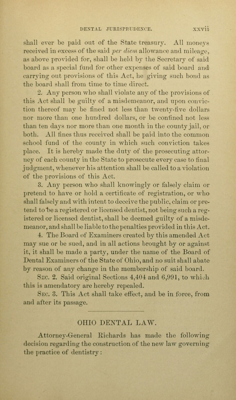 Bhall ever be paid out of the State treasury. All moneys received in excess of the said per diem allowance and mileage, as above provided for, shall be held by the Secretary of said board as a special fund for other expenses of said board and carrying out provisions of this Act, he giving such bond as the board shall from time to time direct. 2. Any person who shall violate any of the provisions of this Act shall be guilty of a misdemeanor, and upon convic- tion thereof may be fined not less than twenty-five dollars nor more than one hundred dollars, or be confined not less than ten days nor more than one month in the county jail, or both. All fines thus received shall be paid into the common school fund of the county in which such conviction takes place. It is hereby made the duty of the prosecuting attor- ney of each county in the State to prosecute every case to final judgment, whenever his attention shall be called to a violation of the provisions of this Act. 3. Any person who shall knowingly or falsely claim or pretend to have or hold a certificate of registration, or who shall falsely and with intent to deceive the public, claim or pre- tend tot>e a registered or licensed dentist, not bein^ such a reg;- istered or licensed dentist, shall be deemed guilty of a misde- meanor, and shall be liable to the penalties provided in this Act. 4. The Board of Examiners created by this amended Act may sue or be sued, and in all actions brought by or against it, it shall be made a party, under the name of the Board of Dental Examiners of the State of Ohio, and no suit shall abate by reason of any change in the membership of said board. Sec 2. Said original Sections 4,404 and 6,991, to which this is amendatory are hereby repealed. Sec. 3. This Act shall take effect, and be in force, from and after its passage. OHIO DENTAL LAW. Attorney-General Richards has made the following decision regarding the construction of the new law governing the practice of dentistry: