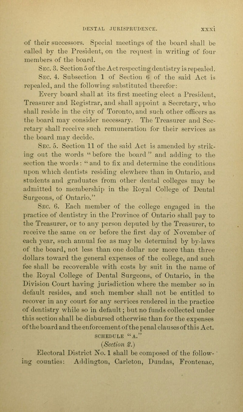 of their successors. Special meetings of the board shall be railed by the President, on the request in writing of four members of the board. Sec 3. Section 5 of the Act respecting dentistry is repealed. Sec. 4. Subsection 1 of Section t> of the said Act is repealed, and the following substituted therefor: Every board shall at its first meeting elect a President, Treasurer and Registrar, and shall appoint a Secretary, who shall reside in the city of Toronto, and such other officers as the board may consider necessary. The Treasurer and Sec- retary shall receive such remuneration for their services as the board may decide. Sec. 5. Section 11 of the said Act is amended by strik- ing out the words before the board and adding to the section the words:  and to fix and determine the conditions upon which dentists residing elewhere than in Ontario, and students and graduates from other dental colleges may be admitted to membership in the Royal College, of Dental Surgeons, of Ontario. Sec 6. Each member of the college engaged in the practice of dentistry in the Province of Ontario shall pay to the Treasurer, or to any person deputed by the Treasurer, to receive the same on or before the first day of November of each year, such annual fee as may be determind by by-laws of the board, not less than one dollar nor more than three dollars toward the general expenses of the college, and such fee shall be recoverable with costs by suit in the name of the Royal College of Dental Surgeons, of Ontario, in the Division Court having jurisdiction where the member so in default resides, and such member shall not be entitled to recover in any court for any services rendered in the practice of dentistry while so in default; but no funds collected under this section shall be disbursed otherwise than for the expenses o It 1) e board and the enforcement of the penal clauses of thi s Act. SCHEDULE A. (Section 2.) Electoral District No. 1 shall be composed of the follow-' ing counties: Addington, Carleton, D midas, Frontenac,