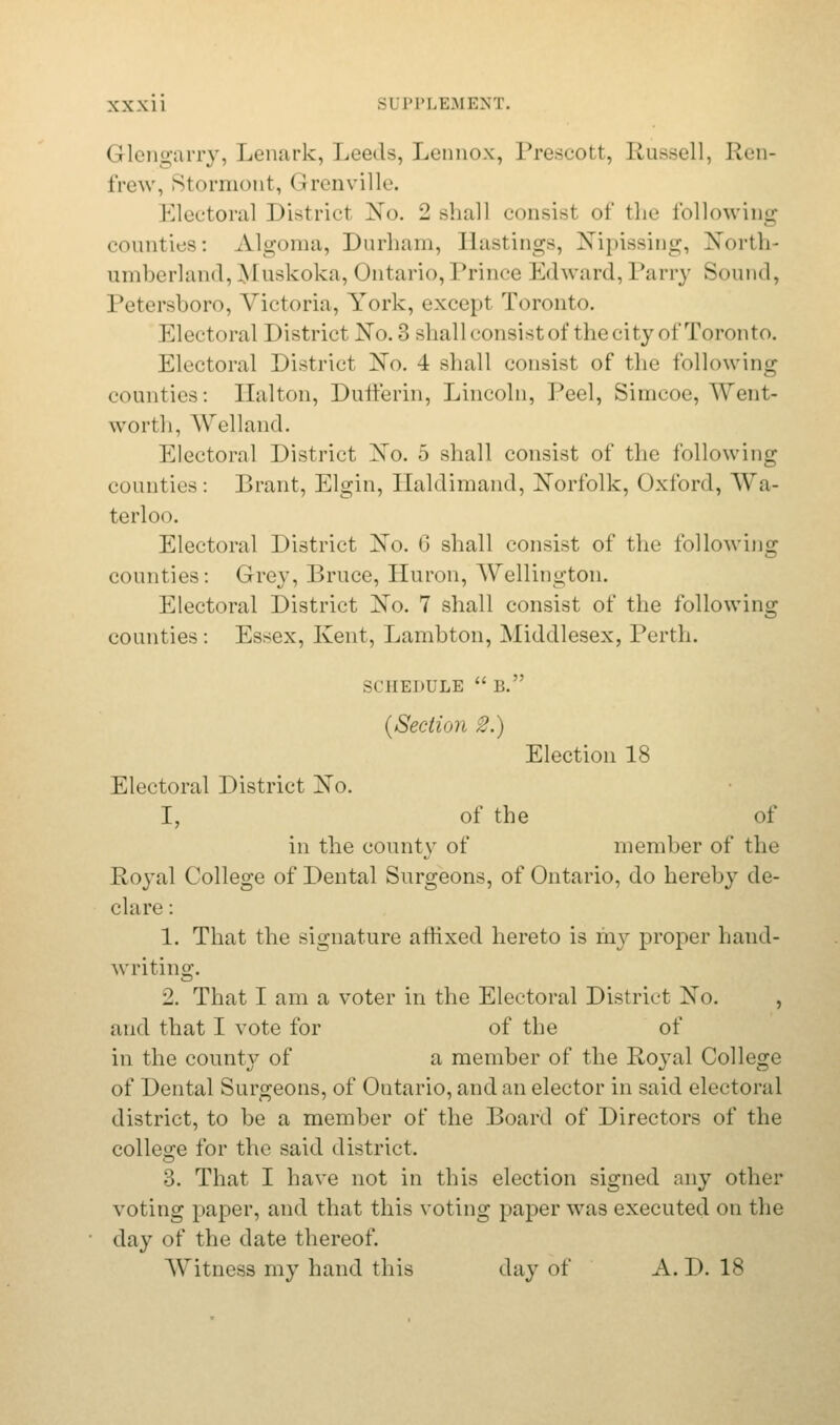 Glengarry, Lenark, Leeds, Lennox, Prescott, Russell, Ren- frew, Rtormont, < Irenville. Electoral Districl X<>. 2 shall consisl of the following counties: Algoma, Durham, Bastings, NTipissing, North- umberland, lyiuskoka, < )ntario, Prince Edward, Parry Sound, Petersboro, Victoria, York, except Toronto. Electoral District No. 3 shall consist of the city of Toronto. Electoral District No. 4 shall consist of the following counties: Ilalton, Dufferin, Lincoln, Peel, Simcoc, Went- wortli, Welland. Electoral District No. 5 shall consist of the following counties: Brant, Elgin, Haldimand, Norfolk, Oxford, Wa- terloo. Electoral District No. G shall consist of the following counties: Grey, Bruce, Huron, Wellington. Electoral District No. 7 shall consist of the following counties : Essex, Kent, Lambton, Middlesex, Perth. SCHEDULE B. {Section 2.) Election 18 Electoral District No. I, of the of in the county of member of the Royal College of Dental Surgeons, of Ontario, do hereby de- clare: 1. That the signature affixed hereto is my proper hand- writing. 2. That I am a voter in the Electoral District No. , and that I vote for of the of in the county of a member of the Royal College of Dental Surgeons, of Ontario, and an elector in said electoral district, to be a member of the Board of Directors of the college for the said district. 3. That I have not in this election signed any other voting paper, and that this voting paper was executed on the day of the date thereof. Witness my hand this day of A. D. 18