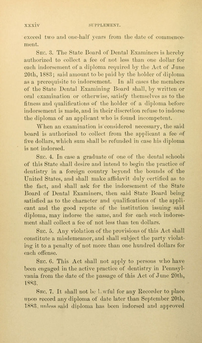 exceed two and one-halt' years from the date of commence- ment. Sec. 3. The State Board of Dental Examiners is hereby authorized to collect a fee of not less than one dollar for each indorsement of a diploma required by the Act of June 20th, 1883; said amount to be paid by the holder of diploma as a prerequisite to indorsement. In all eases the members of the State Dental Examining Board shall, by written or oral examination or otherwise, satisfy themselves as to the fitness and qualifications of the holder of a diploma before indorsement is made, and in their discretion refuse to indorse the diploma of an applicant who is found incompetent. When an examination is'considered necessary, the said board is authorized to collect from the applicant a fee of five dollars, which sum shall be refunded in case his diploma is not indorsed. Sec. 4. In case a graduate of one of the dental schools of this State shall desire and intend to begin the practice of dentistry in a foreign country beyond the bounds of the United States, and shall make affidavit duly certified as to the fact, and shall ask for the indorsement of the State Board of Dental Examiners, then said State Board being satisfied as to the character and rpualifications of the appli- cant and the good repute of the institution issuing said diploma, may indorse the same, and for each such indorse- ment shall collect a fee of not less than ten dollars. Sec. 5. Any violation of the provisions of this Act shall constitute a misdemeanor, and shall subject the party violat- ing it to a penalty of not more than one hundred dollars for each offense. Sec 6. This Act shall not apply to persons who have been engaged in the active practice of dentistry in Pennsyl- vania from the date of the passage of this Act of June 20th, ISS3. Sec. 7. It shall not be L.wful for any Recorder to place upon record any diploma of date later than September 20th, 1883,. unless said diploma has been indorsed and approved